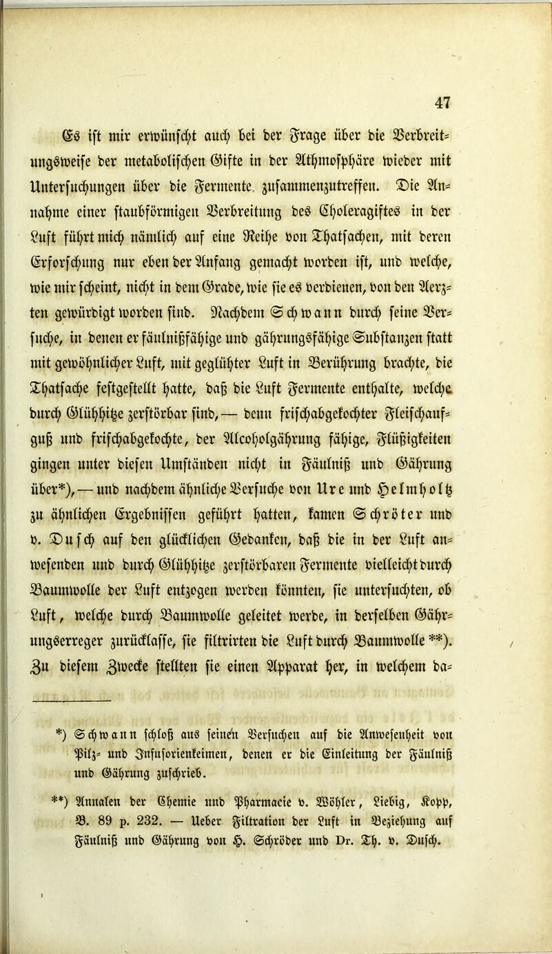 ift mir ertuünfd;t aud; bei ber ^rage über bie 25erbreit= ungStreife ber metabolifd^en ®tfte in ber 2tt^mof|3:^äre irieber mit Unterfu(^ungen über bie Fermente, gufammenjutreffen. ®ie 3ln^ nannte einer ftaubförmigen SSerbreitung beö (S^oteragifteS in ber Suft fü^rtniid^ nändid; auf eine 9iei^e ron S^^atfad^en, mit bereu (Srforfcf)nng nur eben ber Stnfang gemacfit mcrben ift, unb metcfie, mie mir fc^eint, nid;t in bem ®rabe, mie fie eg toerbienen, bon ben 9lerg= ten gemürbigt iDorben finb. S^ad^bem @(^mann burd^ feine S5a’= fnd;e, in benen er fäntni^fäi^ige unb ga§runggfä:^ige ©ubfianjen ftatt mit gemö^nlid^er 8uft, mit geglühter öuft in iBerü^rung brad;te, bie 2;§atfac^e feftgeftedt ’^atte, ba^ bie öuft f^ermente enttjalte, me(d;e. burd^ ©lü^^i^e jerftörbar finb,— benn frifd;abgefod^ter f^teifdf)auf= gu§ unb frifd^obgefod^te, ber ^Ucoftolgä^rung fällige, f^tü^igfeiten gingen unter biefen Umftänben nid;t in f^äidni^ unb ©ä^rnng über*),— unb nacf>bemä^ntid;e33erfudf>e ben Ure unb ^elm^ol^ ju ä^nüdf)en ©rgebniffen geführt fyatten, fomen ©d^röter unb b. ®ufd^ auf ben gtüdticfjen @ebanfen, ba^ bie in ber 8uft an= mefenben nnb burd^ (Stü^^i^e gerftörbaren f^ermente bielteid^tburd^ 33aunUbbüe ber Suft entgegen merben fennten, fie unterfud;ten, ob Suft, tbeld;e burdf) ^Baumtbode geleitet merbe, in berfelben ®ä:^r= unggerreger gurüdtaffe, fie filtrirten bie ßuftburd; SSannUbode **). 3u biefem ftedten fie einen 2tg)f)arat tjer, in meld^em ba= *) ©c^waitn fc^to§ aus feinen Sßerfnc^en auf bie Stmeefenljeit toon ipilg» unb Snfuforienfeimen, benen et bie Einleitung ber gäutni§ unb ©äbtung äufctjrieb. **) Slnnateu ber Ebemie unb ipb<*tntacic to. Söbdr, Siebig, ©. 89 p. 232. — Ueber giüration ber 9uft in tgesiebung auf gäutniß unb ©äbrung toon ©cbräbet unb Dr. Jb* b. 2)nfcb.