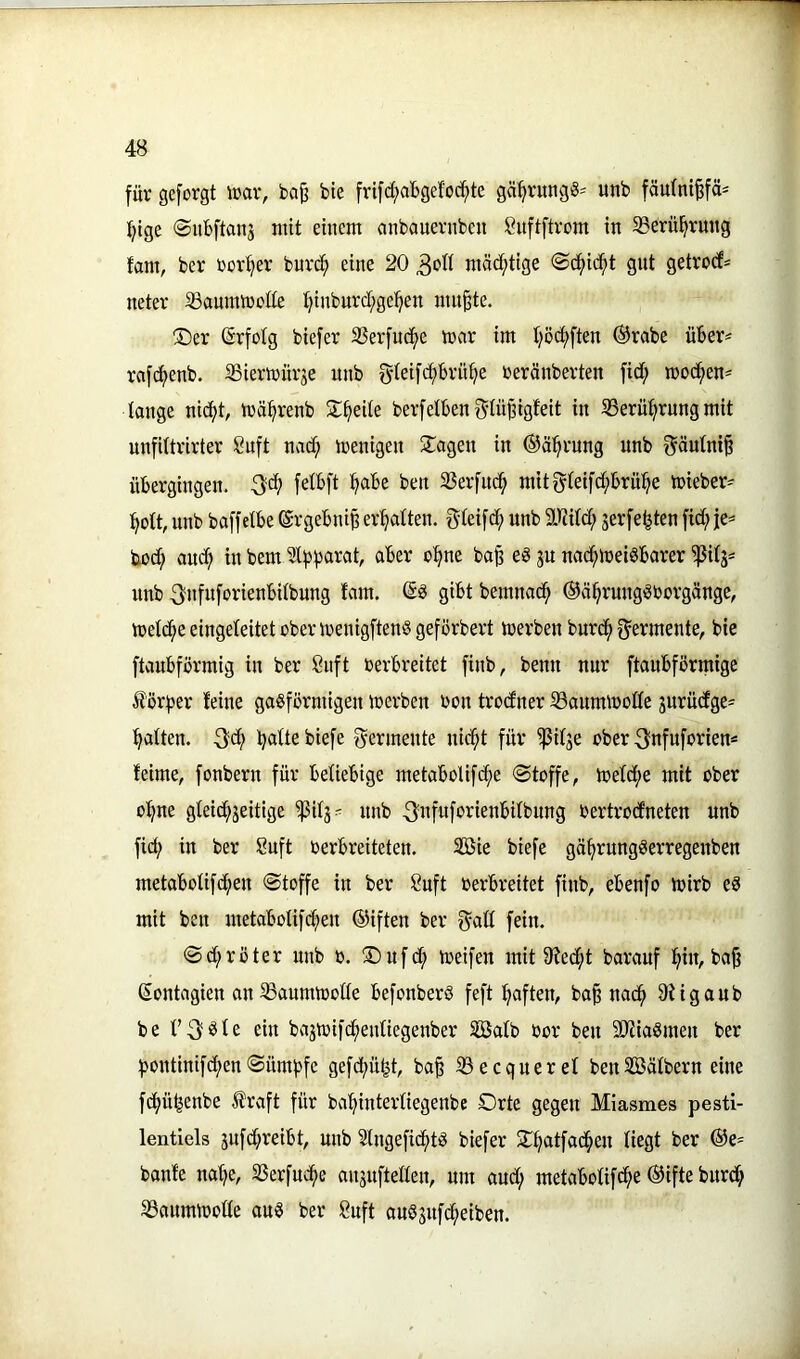 für geforgt \rav, ba^ bte frifd;aBgefoc^te gä^vungS-' unb fäulni^fä^ f^tge ©itbftanj mit einem anbauevnben ßuftftrom in 5Berül^rung fam, ber rov^ev burd^ eine 20 mäd^tige ®cf)id^t gut getrodf^ neter 33amnn)oüe t)inburd[;ge^en niu^e. ®er (Erfolg biefer SSerfud^e mar im t)ödi)ften ®rabe über^ rafdf)enb. SSiermitrje unb gieifcf)brü^e beränberten fidf; mod^en= lange nidfjt, mä^renb 3;:^eUe berfetben^iü^igfeit in S3erü^rung mit unfUtrirter Suft nadf; menigen 3!^agen in ©äl^rung unb Säutni§ übergingen. -Sdi? felbft ^abe ben 23erfnd^ mitgteifdi;brü^e mieber= ^ott, unb baffetbe ©rgebni^ ermatten, gteifd^ unb äl^itdf; jerfe^ten fidi; je* bod^ aud^ in bem Sl^b^rat, aber o^ne ba^ eS ju nadt;mei«barer ^itj= unb S'ufuforienbitbung fam. gibt bemnad^ ©ä^ruug^borgänge, metd^eeiugeteitetobermenigftenSgeförbert merben burd^ f^ermente, bie ftaubförmig in ber önft berbreitet finb, benu nur ftaubförmige Äörber feine gasförmigen merben bon trodner ißaummoffe jurüdtge' Ratten. 3'd^ ^aUe biefe f^ermente nid^t für ^ifje aber Snfuforien^ feime, fonbern für beliebige metaboUfc^e @toffe, mefd^e mit ober o^ne gteidt^jeitige ^ilj- unb 3«fuf‘>’^ienbilbung bertrocEneten unb fid; in ber 8nft berbreiteten. Söie biefe gä^rungSerregenben metabotifc^en ©toffe in ber Suft berbreitet finb, ebenfo mirb eS mit ben metabbtifc|en ©iften ber 0aß fein. ©d;röter unb b. !®nfd^ meifen mit 9Jed;t barauf ^in, ba|3 Sontagien an SSaumtbode befonberö feft haften, ba^ nad^ 9figaub be ein bajmifd^enfiegenber Sßafb bor ben SWiaSmen ber f5ontinifd^en ©ümf)fe gefd;ü^t, ba§ 33 ec quer et benSBätbern eine fcf>ü^enbe traft für ba^^intertiegenbe Orte gegen Miasmes pesti- lentlels jufd^reibt, unb 3lngefid^tS biefer O^atfad^en tiegt ber ®e= banfe na^e, 23erfnd^e angnftetten, um and; metabotifd^e ®ifte bnrd^ 33anmmotte ans ber 8uft auSsnfd;eiben.