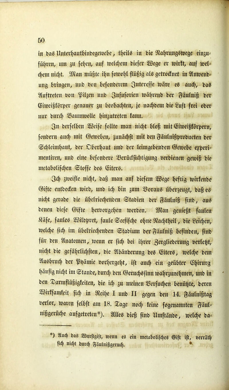 in ba§ Unter^autbinbegeiDete, trjeilö in bie 3^a^rnng6tüege einsu= führen, um ju [e^en, auf meid;ern biefer SBege er mirft, auf iret= d;em uid;t. 9Jiau müj3te ilju fotuof)! fiii^ig alö getrocfnet in 2lnmenb= ung bringen, uub rou befonberem ^ntereffe märe eö aud;, baö Stuftreten bon '^it3en uub ^ufuforien mät^renb ber ^äutni^ ber eimei^tör^^er genauer ju beobacf>ten, je nac^bem bie 8uft frei ober nur burd; 33aummotte tjinjutreten faun. 3n berfetben Söcifc fotttc man nid;t bto^ mit (Simei§fbr|)ern, fonbern and; mit ©etocbeu, junäd^ft mit ben §äutnip))robucten ber @d;teim^aut, ber Oberhaut uub ber teimgebenben @emebe e^|)^ri= meutiren, uub eine befonbere S3erud'fid;tigung toerbienen gemi^ bie metabotifd;en ©toffe beö ©iterö. 3'C^ jmeifte nidf>t, ba§ man anf biefem SSege heftig mirfenbe ®iftc entbed'en mirb, unb ief) bin jum SJoraug über3eugt, ba§eg uic^t gerabe bie übetried)enben ©tabien ber f^äutni^ finb, aug benen biefe Öifte :§erOorge:^en merben. SO?an geniest fauten ^?äfe, fauteg Söitbjjret, faute ©eefifcf)e ol)ne 9?ad;t^eit, bie 8eid;en, metcf)e fi^) im übetried;euben ©tabium berf^iäutni^ befinben, finb für ben Slnatomen, meun er fic^ bei i:^rer ^ergtieberung berte^t, uid;t bie gefä^rticfiften, bie Slbäuberung beg (Siterg, metd^e bem Stugbrud; ber 'ißbümie borljergei^t, ift auc^ ein geübter S^irurg t)äiifig nid;t im ©tanbe, burd; ben ®erucf)gfinn mal^r3une^men, unb in ben ©armftü^igfeiten, bie id; 3u meinen S3erfud;en benähte, beren SBirffamfeit fid; in 9^ei^e I unb II gegen ben 14. f^äutni^tag bertor, maren fetbft am 18. 2iage nod; feine fogenannten 3^äut^ ni^gerüc^e aufgetreten*). Sttteg bie^ finb Umftänbe, metd^e ba= *) 3tuc() ba§ äßurftgift, menn e§ ein metabotifd^eS ®ift ijt, berrätb fic^ nic^t bnve^ Süutniügerud;.