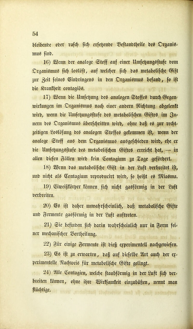 bleibcnbe ober rafd; ftcf; erfe^enbe 33eftanbt^ei(e beö Organt«- inu^ [inb. 16) SBenn ber analoge @toff auf einer Uinfe^ung^ftufe bont Organi^mnö fid; loslöft, auf toetd^er fid; baö metaboUfd;e ®ift 3ur fetneö Einbringens in ben £>rganiSntuS befanb, fo ift bie liranf^eit contagioS. 17) SKenn bie Umfel|ung beö analogen ©toffeS burcf) ®egen- tt)irfnngen im Organismus nad; einer anbern 9?id;tnng abgelenlt toirb, loenn bie Umfel^nngSftnfe beS metabotifcf^en ®ifteS im 3«' nern beS Organismus überfcfiritten mirb, o:^ne ba| eS jur rec^t= jeitigen SoSlöfung beS analogen ©toffeS gelommen ift, toenn ber analoge ©toff aus bem Organismus auSgefcf)ieben mirb, e^e er bie Umfe^ungSftufe beS metaboHfc^en ®ifteS erreicht :^at, — in allen biefen fräßen mirb fein Eontaginm jn Oage gefbrbert. 18) SBenn baS metabofifd;e ®ift in ber 8uft berbreitet ift, unb nidf)t als Eontagium reprobucirt mirb, fo !^ei§t eS 5D7iaSma. 19) Eimeij3förper fönnen. fid; nidf>t gasförmig in ber 8uft berbreiten. 20) Es ift batjer umba^rfd;einfic^, ba^ metabolifd^e ®ifte unb f^ermente gasförmig in ber 8uft auftreten. 21) ©ie befinben fid; barin ma^rfd;einficf) nur in g^orm feü ner med;anifd;er 23ertt;eifnng. 22) gür einige f^ermente ift bie§ ejfjerimentett nad;getbiefen. 23) Es ift 3u erwarten, ba^ auf biefefbe 2Irt aucf) ber e^^ ^jerimenteße 9?ad;meiS für metabofifd;e (Sifte gelingt. 24) 3(ße Eontagien, ioefcfie ftanbförmig in ber Öuft fic^ ber* breiten fönnen, of;ne i^re SBirffamfeit einjubüpen, nennt man flüd;tige.