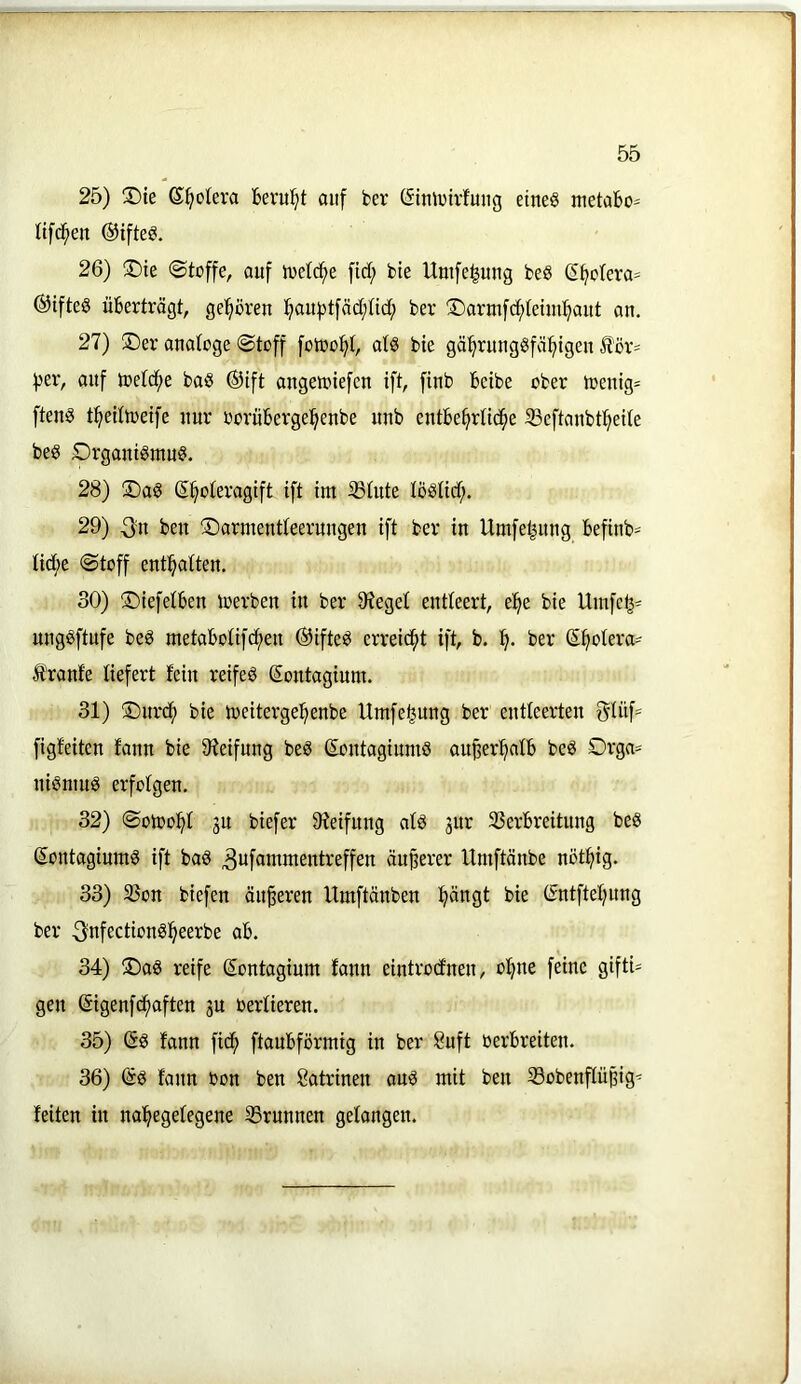 25) X)ie &^okva hevul^t auf fcer (Sitüvirfung eines metabo- Itfci^en ®iftes. 26) ®ie «Stoffe, auf Joetc^e fid; bte Unife|mig beS (S^o(era= ©ifteS übertrögt, ge^^ören l^auf3tföd;nd; ber 3Darmf(^tetui:^aitt an. 27) ®er anatoge Stoff fotoo^I, atS bie gä^rungSfö:^tgen för= :|)er, auf toet(f)e baS ®ift angeioiefen ift, finb bcibe ober n?enig= ftenS t^elttoeife nur oorüberge^enbe nnb entbe^rtib^e 33eftanbt^eite beS SrgantSmnS. 28) ü)aS ß^oteragift ift tm ÜStute töStid;. 29) 3n ben ©arnientteerungen ift ber in Umfeljnng befinb^^ tid;e Stoff enthalten. 30) ©iefetben loerben in ber 97egel entleert, e'^e bie Umfc^- ungSftufe beS metabotif(f)en ©ifteS errei<^t ift, b. ber S^otera= Äranfe liefert fein reifes Sontagium. 31) ©nrcf) bie U)eiterge^enbe Umfe^ung ber entleerten 5Inf= figfeiten fann bie 9?eifnng beS (EontagiumS au^er^afb beS Orga- nismus erfolgen. 32) Sotoo!^! gu biefer 9ieifung ats jur 33erbreitung beS SontagiumS ift bas ^ufammentreffen öuperer Itmftönbe notf)ig. 33) S3on biefen änderen Umftönben ^öngt bie ßntftefjung ber 3nfectionS^eerbe ab. 34) ©aS reife Sontagium fann eintrocfnen, ol^ne feine giftU gen Sigenfcfiaften ju Oerfieren. 35) (5s fann ficf> ftaubförmig in ber 8uft oerbreiten. 36) (äs fann Oon ben Katrinen ouS mit ben Sobenppig' feiten in nal^egefegene SSrunnen gefangen.