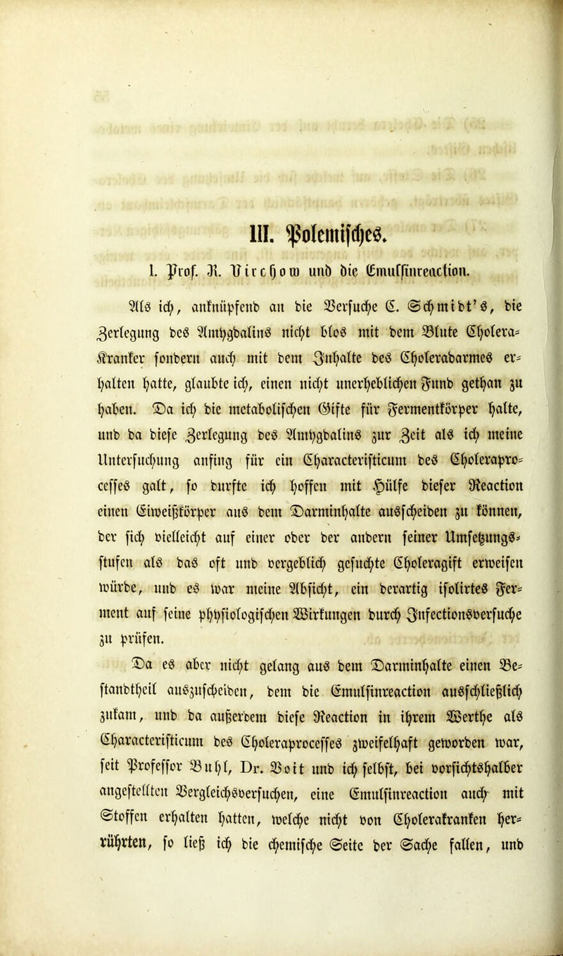 III. I. yiof. 31. Viicfjotü unb bic (£nuif(inrcaction. 2Uö id;, anfnii^>[enb au bie 33erfuc^e (5. @d^mtbt’ä, bte 3etteguug be§ 3Iiui^gbaUnö ntd;t btoiS mit bem S3tute ßtjotera- S’ranfer [onbern audj mit bem 3nl;atte beö ß^oterabarmeö er- t)atteu !^atte, glaubte id;, einen nid;t nnerl)ebtid^en ^nnb getrau ju ^aben. ®a id; bie metabolifc^en ®ifte für f^ermentfövfjer ^alte, unb ba biefc Verlegung beS Slm^gbalinö jur 3eit id; meine Untcrfud;nng anfing für ein ß^racterifticum beS S^oteraf)ro= ceffeö galt, fo burfte id^ t;offcn mit .f)ülfe biefer 9?eaction einen ßimei^förf^er anö bem ©armin^alte au^fc^eiben ju fönnen, ber fid^ biellei(^t auf einer ober ber anbern feiner Umfe^ungö^ ftnfen alö ba§ oft unb oergeblicf) gcfud;te (S^oleragift ermeifen mürbe, unb eö mar meine 2lbfid;t, ein berartig ifolirteS f^er* ment auf feine f)^t)fi'^i‘^3i[d;en Söirfuugen burc^ ^ufectionöberfud;e 31t fjrüfen. ®a eg aber ni(^t gelang aug bem S)armin^altc einen 33e^ ftanbt^eil aug3ufd)eiben, bem bie ßmulfinreaction augfcfilie^lid; gnfam, unb ba au^erbem biefe 9?eaction in i^rem SBert^e alg S^aracterifticum beg (S^olerafsroceffeg 3meifel^aft gemorben mar, feit ^rofeffor 93nt;l, Dr. Sßoit unb id; felbft, bei oorfic^tg^alber augeftellten 33erglei(j^güerfud;en, eine ©mulfinreaction and; mit Stoffen er!§alten l;attcn, meld^e nid;t bon ß^olerafraufen ^er= rül^rtett, fo lie^ i(^ bie c^emifc^e Seite ber Sad^e fallen, unb