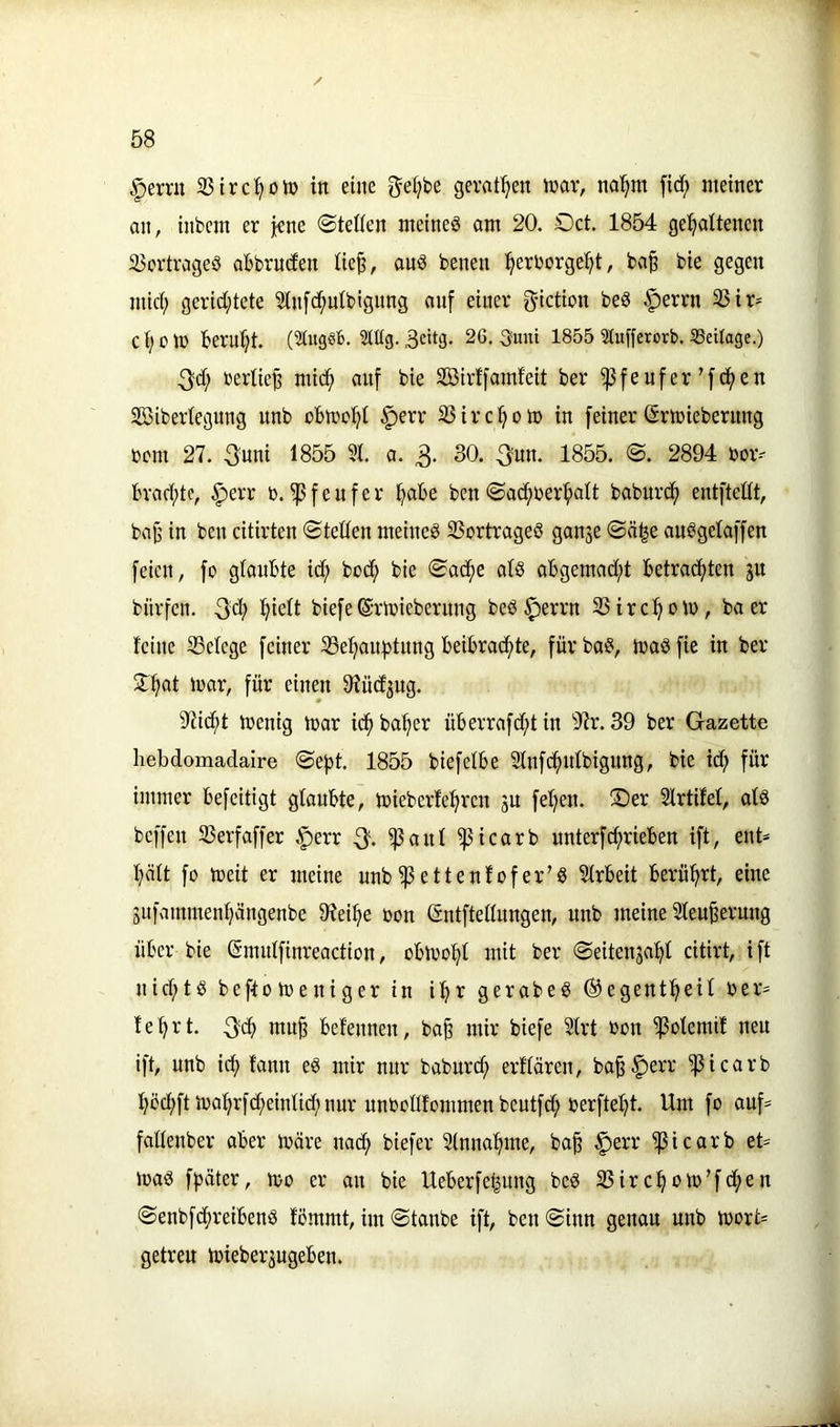 / 58 |)erru 23irc^olü in eine geljbe gerätsen tnav, na^m fid; meiner an, inbem er jene 0tet(en meinet am 20. Oct, 1854 gespaltenen Übertrages abbruden üe^, auS benen perborgept, ba§ bie gegen mid; gerid;tete Üln[cputbignng auf einer g-iction beS §errn Ü3ir- C p e tü berupt. (5titg«b. SlMg- 3dtg. 26. Sunt 1855 3lufferorb. ^Beilage.) 3d; berlie^ miep auf bie üöirffamfeit ber ^feufer’fepen SSbibertegung unb cbiropt §err übirepom in feiner (Srtüieberung bem 27. guui 1855 5t. a. 3- 30* 1855. @. 2894 bor-' braepte, ^err b.^feufer pabe ben©abpberpatt baburdp entftettt, bat’ in ben citirten «Stetten meines übortrageS ganje Säpe auSgetaffen feien, fo gtaubte id; bodp bie Sadpe ats abgemad;t betraepten gu bürfen. 3'cp piett biefeßrlbieberuug beS ^errn übirepom, baer teilte 33etege feiner Ü3epan:ptung beibradpte, für baS, ibaS fie in ber SSSpat mar, für einen 9iüdjug. 97id;t menig mar idp baper überrafd;t in 'D'ir. 39 ber Gazette hebdomadaire Sept. 1855 biefetbe Stnfcpntbignng, bie id? für immer befeitigt gtaubte, mieberlepren ju fepen. Ser 2trtifet, atS beffen überfaffer |)err 3* ^ant ^icarb unterf^rieben ift, ent* pätt fo meit er meine unb^ettenfofer’S ütrbeit berüprt, eine äufammenpängenbe 97eipe bon entftettnngen, unb meine üteu^erung über bie (Smntfinreaction, obmopt mit ber Seitenjapt citirt, ift niepts beftomeniger in ipr gerabeS ©egentpeit ber* teprt. 3«P mu^ befennen, ba^ mir biefe Strt bon ^otemit neu ift, unb iip fann eS mir nur baburd; erftären, ba^^err 'picarb pöcpftmaprfd?eintid;uur unbotlfommenbeutfcp berftept. Um fo auf* fattenber aber märe uaep biefer Stnnapme, ba^ ^err ^icarb et* maS fpäter, mo er au bie Ueberfepuug beS 35ircpom’f<pßn SenbfdpreibenS fömmt, im Staube ift, beu Sinn genau unb mort* getreu mieberjugeben.