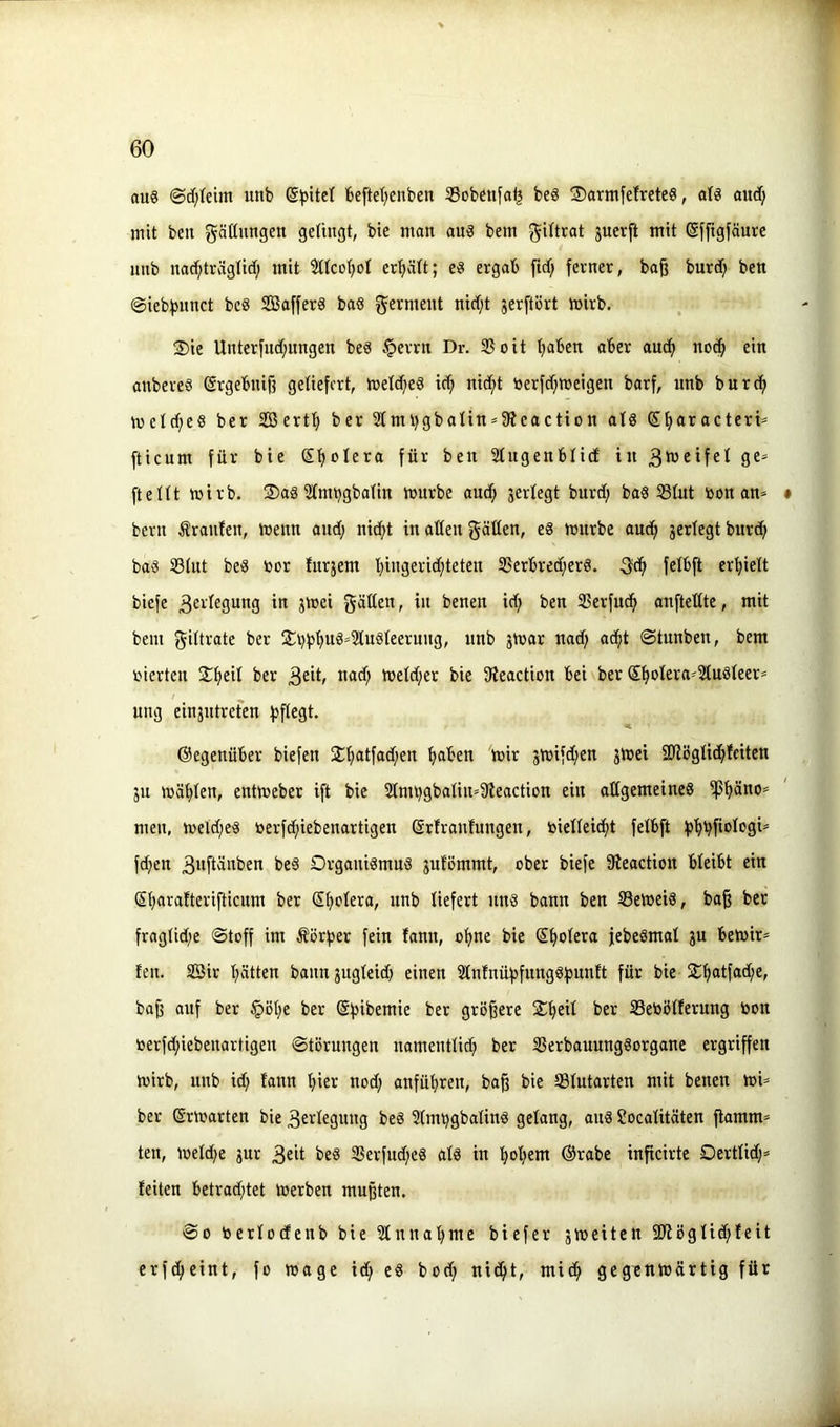 aug @c[;{eim unb beftet^enben ®obettfo^ bes ®arntfe!rcte8, atg aucf; mit ben gädungett gelingt, bie man an« bem gittrat juerft mit ßfftgfäure unb nac^träglid; mit Sltco^ol crf)ält; eg ergab ftd) ferner, ba§ bnrd; ben @iebf>nnct beg ffiafferg bag f^erment nid;t jerftört tnirb. S)ie Unterfncf;ungen beg §errn Dr. Sßoit ^aben aber ancfi no(| ein anbereg ßrgebnijf geliefert, h)etcf;eg idj nid;t toerfd;»eigen barf, nnb burcfi metd;eg ber Serf^ ber 3ImbgbaIin^3ieaction afg S^aracteriä fticum für bie St)olera für ben Sfugenblid in 3ü3eifet ge=< fteUt mirb. 2)ag ^fm^gbatin mürbe and; jerfegt burd; bag iBIut öon an= • bern Äranten, menn and; nic^t in aden gäden, eg mnrbe and^ jertegt burd; bag 33iut beg öor fitrsem l;ingerid;teten 35erbred;erg. felbft ert;ielt biefe 3eidegnng in jmei gdßen, in benen id; ben Sßerfu^ anftedte, mit bem f^iltrate ber S;t}f3t;ug»2lugleernng, nnb 3mar nad; ac^t ©tnnben, bem vierten 2:{)eil ber 3^i^ meld;er bie fKeaction bei ber ®^olera»2(ugfeer= nng ein3ntrefen fjflegt. gegenüber biefen 2;^atfad;en tjaben mir 3mifd;en 3mei SJlöglid^fcitcn 3u mähten, entmeber ift bie 2tmt;gbaIin»9leaction ein adgemeineg ifJ^no» men, meld;eg toerfd;iebenartigen ßrfranfungen, toielleic^t fetbft 35'^bfiolcsi' fd;en 3»fidnben beg Organigmng 3ufömmt, ober biefe fReaction bleibt ein (5f;arafterifticum ber Sf;ctera, unb liefert nng bann ben tßemeig, bag ber fragtid;e ®toff im Äörfser fein fann, ofmc bie ®{)oIera jebegmat 3U bemir» ten. 2Sir l;ätten bann3ugteid; einen 3lntnüf)funggf3un!t für bie j£^atfad;e, bag auf ber §öt;e ber ©bibemie ber grögere $^eU ber Sebölferung bon berfd;iebenartigen Störungen namentlid; ber ißerbauunggorgane ergriffen mirb, unb id; tann ftier ned; anfü^ren, bag bie Sfutarten mit benen mU ber ©rmarten bie 3evdegung beg ?(mt;gbaling gelang, aug Socalitäten gamm^ ten, meld;e 3ur 3cit beg 3Serfud;eg alg in :^oI;em ®rabe ingeirte Oertlid;» feiten betrad;tet merben mugten. So berfodenb bie 3fnnaf;me biefer 3meiten S!Rögfid;feit erfc^eint, fo mage id; eg bod; nic^t, mic^ gegenmärtig für Jl