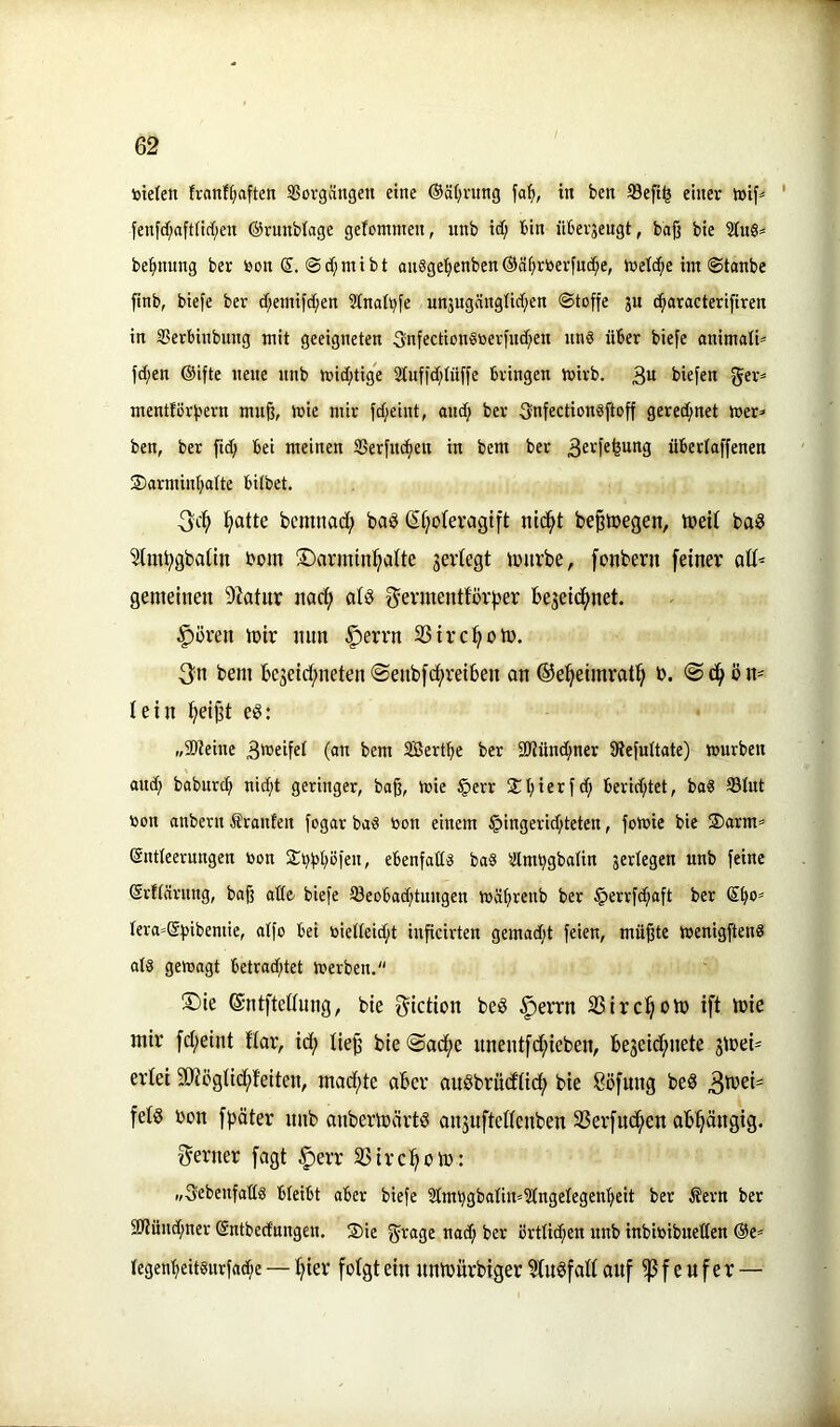Dielen franf^aften SSorgängen eine ®äl;vung fa^, in ben 93efife einer h)if^ ' fenfd;aftnrf;en ©rnnblage gefommen, unb id; bin überzeugt, bojj bie 9Cu6* be^jnung ber Don S. @d;ntibt anSgel^enben®ä^rDerfnd;e, JDetd^e im @tonbe finb, biefe ber d;emifd;en 3tnai^fe unäugänglid;en ©toffe jn d^aracterifiren in iBerbinbnng mit geeigneten SnfectionSDerfnd^en nn§ über biefe onimati* fdjen ©ifte neue nnb mid;tige 2Iuffd;tuffe bringen mirb. 3^ biefen menttörbern mu^, JDie mir fd;eint, anc^ ber 3nfection«ftoff gered^net njer=> ben, ber [id; bei meinen ÜSerfnc^en in bem ber 32>’1®feung übetlaffenen $armin[)a(te bitbet. 3c^ ^tte bcmnad; bab (51;o(eragift nld^t be^toegen, t»eU ba3 Stmbgbaitn bom !5)armin^(te ^eidegt i»urbe, [onbern feiner aü* gemeinen 9ktnr nacl^ aiö ^ermentföv[;er bejeic^net. §ören mir nun f)errn S3irc:^om. 3n bem bc5eid;neten ©enbfc^reiben an ®e^eimrat^ b. ® ö n- lein ^>eij3t eö: „SOZeine 3'®eifet (on bem SBert^e ber SJJünd^ner 0Zefuttate) mürben and; babnrd; nid;t geringer, ba^, mie §err !£t;ier[d^ berid;tet, bo« SInt Don anbern Äranfen fogar baö Don einem §ingerid;teten, fotoie bie 2)arm= ßntteerungen Don SL^bböfen, ebenfalls baS Stmt;gbatin jertegen unb feine ßrftärnng, baff attfr biefe 93eobad;tnngen wäf)renb ber §errf(boft ber tera»Sbibemie, atfo bei Dietteid;t inficirten gemad;t feien, mu^te »enigftens als gemagt betrad;tet merben. S)ie ®ntftedmig, bie f^iction beg ^errn SSirc^otb ift leie mir fd;eint fiar, id; lie^ bie @ad^e nnentfd;ieben, be3eid;nete jibei^ ertei SD?ögIid;feiten, mad;te ober augbrüdii^ bie ööfnng beg felg bon fpäter nnb anbermärtg anjuftedenben SSerfne^en abhängig. ferner fagt |)err 33irc^oh): „Sebenfotts bteibt aber biefe 3Imbgbatin«2tngetegenf)eit ber Äern ber 9JJünd;ner Sntbedüngen, Sie ^rage nad; ber örtlid;en nnb inbiDibuetten @e* tegenbeit8urfad;e — ^ier folgt ein nntbürbiger Stilgfad auf ^ f e n f e r —