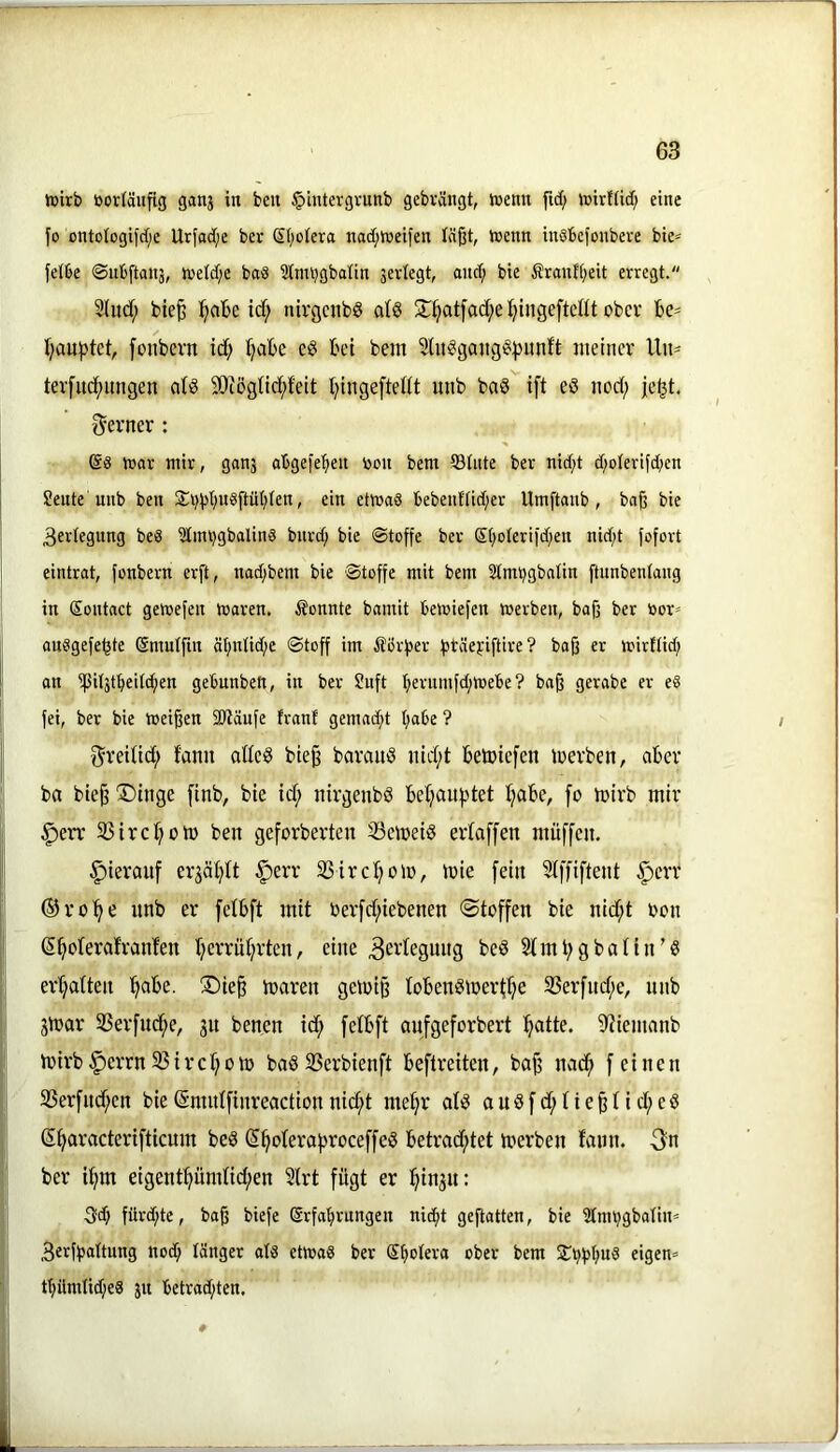 hjirb öovläiifig ganj in beit iplntevgvunb gebvängt, ttenn ftc(; luirfftd; eine fo ontotogi|c[;e Urfad;e ber Sl;oiera nad;föeifen läßt, toenn inöbefonbeve bie^ felbe ©ubftaitj, toeld;e baS 3tim)gbalin sevlegt, and; bie ÄranH;eit erregt. 2Iud; fcieß id; nirgenbö al§ 5r^atfad;et;inge[teflt ober be^ i;au:j)tct, [onbevn id; f;abe eg bet bem Sütggangg^unft meiner Uit' ter[uc(mngen aig 9i)'tög(id;i'eit t;ingeftedt unb bag ift eg nod; jc^t. 'ferner : mar mir, ganj abgelegen oon bem ®tute ber nid;t d/oterifeben Sente unb ben S:i;bt;u§ftüt;ten, ein etma§ bebenttid;er Umftaub, baß bie 3ertegung beg 2Imi;gbaling bnrd; bie ©toffe bet ßt;oIeriid;en nid;t fofort eintrat, fonbern erft, nad;bem bie Stoffe mit bem 2lmt;gbalin ftunbentang in ßontact getoefen maren. ^Jonnte bamit bemiefen werben, baß ber loor» anggefetjte Smutfin ät;ntid;e Stoff im Äbrfjer fjtäefiftire? boß er wirttid; an ipit3tbei((ben gebunben, in ber Üuft b^rum^toebe ? baß gerabe er eg fei, ber bie weißen 2Räufe tranf gemad;t t;abe ? 0reiUd; fann odeg bieß baraitg nid;t betoiefen loerbeit, aber ba bieß T)tnge [tnb, bie id; nirgenbg bel;auf)tet I;abe, fo mirb mir ^err 35irc^>om ben geforberten SSemeig eidaffen muffen. hierauf erjä^tt |)err SSircl^olo, mie [ein Slffiftent §err ©ro'^e nnb er felbft mit berfd;iebenen ©toffen bie nid;t oon S^olerafranfen I;errnt;rten, eine 3ei^te3Uiig beg Stint;gbalin’g er'^aüeii '^abe. S)ieß toaren geiuiß tobengmerti^e 35erfud;e, unb jmar tßerfu^e, jn benen id; [etbft aufgeforbert ^atte. S'iiemanb mirb§errn33trcf;oto bagSSerbienft beftreiten, baß nad^ feinen 33erfnd;en bie (Snmlfinreaction nic^t me^r afg a u g f d; t i e ß t i d; e g (5t;aracter{fticum beg ^^oterafiroceffeg betrad;tet merben famt. ber t^m eigent^ündid;en Strt fügt er i^in^n: 3d; fürd;te, baß biefe Erfahrungen nicht geftatten, bie Stmhgbatin^ Berffjattnng nod; länger alg etwag ber Sh^tera ober bem St^bhwd eigen» thümtid;eg jit betrad;ten.