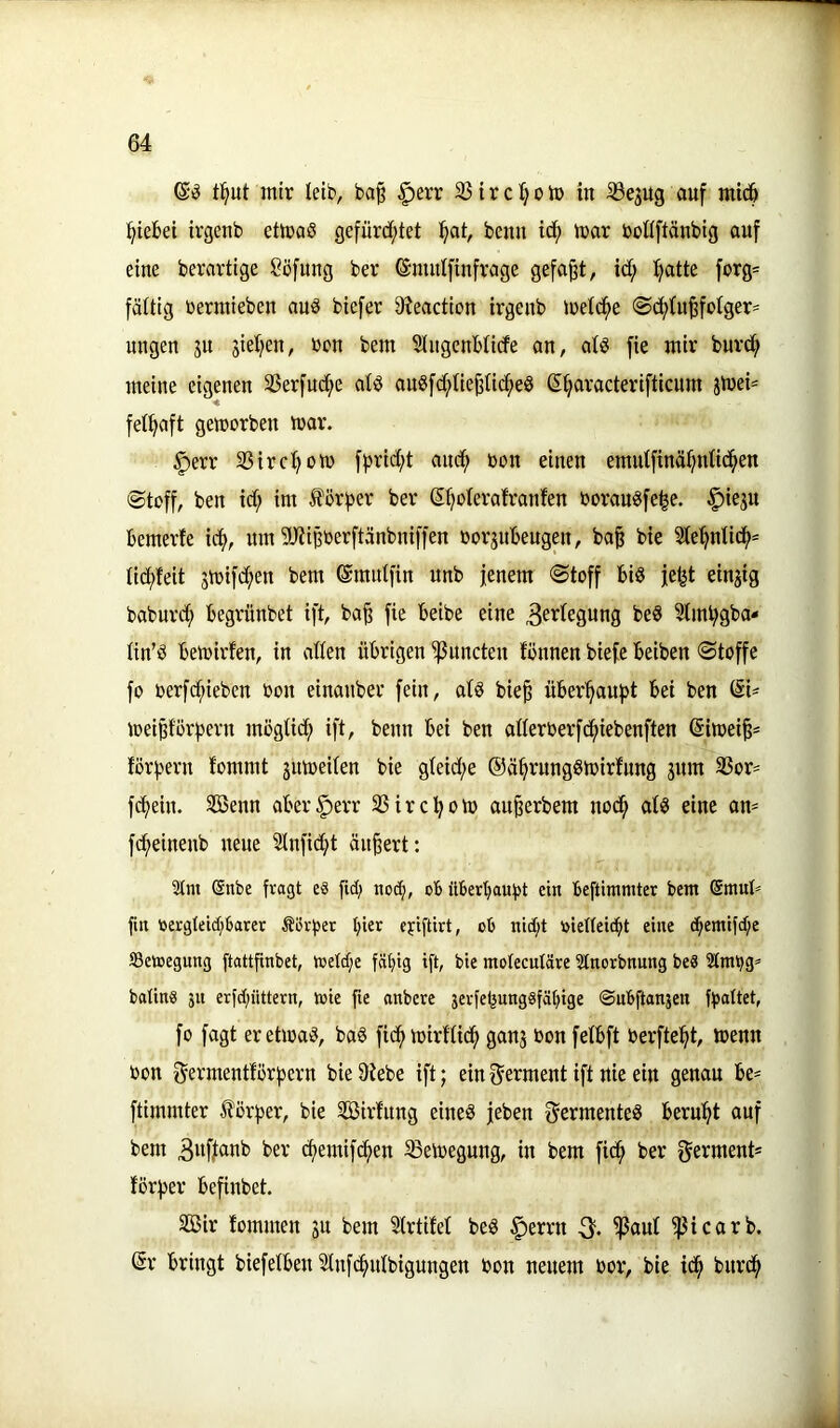 tl^ut mir leib, ba§ §err 331 r c o ip in 33ejug auf mic& :§iebei irgenb ettpaS gefürcf;tet l^at, beim icf) ipar poUftänbig auf eine berartige Söfuug ber ©mutfinfrage gefaxt, id; ^atte forg= fäüig Permieben auö biefer 9?eaction irgenb ipetd^e @d>üi^fptger^ nngen ju gieJ^en, Pon bem SlugenMicfe an, alö fie mir burd^ meine eigenen 33erfucf)e atö angfd/Uej^iid^eS ©^aracterifticnm jtpei^ fei^aft geiporben mar. §err 33irct)otP fprid;t and^ Pon einen emutfinäfjntid^en @toff, ben id; im förf3er ber ©^oterafranfen Porauöfe^e. |)ieju bemerfe idf>, um 9J?iBberftänbniffen Porjnbeugen, ba§ bie Ste^nlid^* tidf)feit stpifdf>en bem ©midfin unb jenem (Stoff biö jel^t einjig baburd; begrünbet ift, ba^ fie beibe eine 3ertegung beS 3lml;gba* ün’ö betpirfen, in aßen übrigen 'ißnncten fönnen biefe beiben Stoffe fo perfd;ieben Pon einanber fein, atö bie^ überl^auf)t bei ben ©i' meip'ör^ern mögüc^ ift, beim bei ben aderPerfd^iebenften ©irnei^^ förjjern fommt jmpeiten bie gteid;e ©ä^rnngStpirfnng jnm 33or= fcfiein. SBenn aber^err SSirc^oip au^erbem nodfi at^ eine an- fd^einenb neue 3Infic^t äußert: 2(m @nbe fragt e« fid; nod;, ob überbaufjt ein beftimmtcr bem Smul^ fiit ücrgteid;barer Äörfsec Ijter ejiftirt, cb nid;t Pteüeicbt eine c^emifd;e ©etnegung ftattfinbet, toeld;e fälüg ift, bie moteculäre Stnorbnung beS Stmpg» botins ju erfd;iittern, iv»ie fie anbere 3evfebung8fät;ige ©ubftanäen ffiattet, fo fagt eretipa^, ba§ fid^tpirfüd^ ganj Ponfetbft Perfte^t, menn Pon germentförfjern bie 9tebe ift; ein f^erment ift nie ein genau be- ftimmter förfier, bie Sirfitng eines jeben fJermenteS beruht auf bem 3wfj(mb ber cfiemifcfien ^elpegung, in bem fid^ ber germent* förfjer befinbet. 3Bir fommen ju bem StrtiM beS ^errn 3. fpaut fßicarb. ©r bringt biefetben 3tnfd^idbigungen Pon neuem Por, bie id^ bnrd^