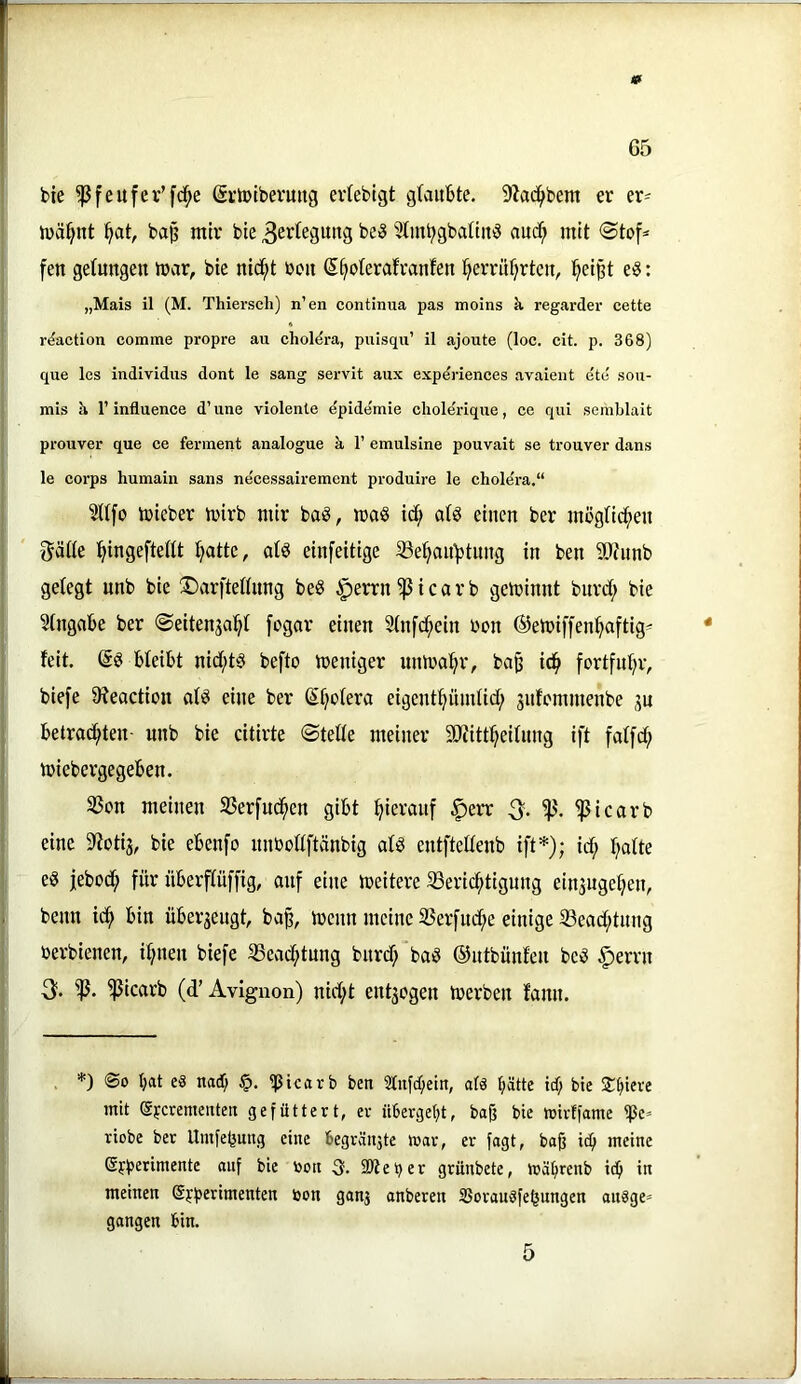 » 65 bte ^feufer’fd^e (ärtotberuitg ertebigt gtaitbte. 9?ac^bem er er- luä^nt bap mir bie 3evtegung ^Imt^gbattitiS auc^ mit <Stof^ fen getmtgen mar, bie nid^t boii S^oteratranfen ’^errüf^rteu, ^eipt eö: „Mais il (M. Thiersch) n’en continua pas moins k regarder cette r^action comme propre au choldra, puisqu’ il ajoute (loc. cit. p. 368) que les individus dont le sang servit aux expdriences avaient ete sou- mis k 1’ influence d’ une violente Epidemie choleriqne, ce qui semblait prouver que ce ferinent analogue k 1’ emulsine pouvait se tronver dans le corps humain sans ne'cessairement produire le choldra.“ 5U[o mieber mirb mir ba§, maß id; atg einen ber mögtic^en gäfie ^ingeftedt ^attc, atö einfeitige 33e^aii^timg in ben 9}htnb gelegt unb bie 5)arftellnng beö ^errn^icarb geminnt bnrd; bie Eingabe ber ©eitenjal^l [ogor einen Slnfd^ein bon @emiffen^ftig== feit, bleibt nid;t§ befto meniger nnma^r, bap id^ fortfnl^r, biefe 9?eaction al8 eine ber (^Ijolera eigentpmlid; sufemmenbe jn betrad^ten- unb bie citirte ©teile meiner äliitt^eilnng ift falfc^ miebergegeben. S3on meinen 35erfud^en gibt hierauf ^err % ^icarb eine S'totij, bie ebenfo nnbollftänbig alö entftellenb ift*); id; l^alte es jebod) für überflüffig, auf eine meitere 33eric^tigung ein5nge^en, beim ic^ bin über3eugt, ba§, menn meine 25erfud;e einige iöead;tnng berbienen, il;nen biefe iBcad^tnng bnrd; baS ©ntbünfen beS ^errn 3. ^icarb (d’Avignon) nid;t ent3cgen tberben fann. . *) ®o bat es nad; ^icavb ben 2tufc[;ein, als hätte id; bie SThd« mit eycrementeit gefüttert, er übergebt, bajj bie mirtfame riobe ber Umfebung eine begräii3te war, er fagt, ba§ icb meine Sjbenwente auf bie toon 3. SKeber grünbete, wäbrenb icb in meinen Sjb^rimenten öon ganj anberen SJorauSfebungen aiiSge» gangen bin.