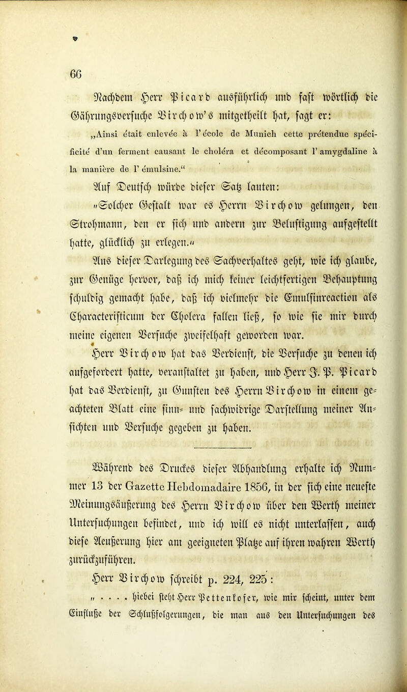 6G S^ac^bem §err ^icarb auöfüt^rüd; mib faft iDörttic^ bie ©äfjnmgSberfitc^e Sjird; oId’ö mitgctl^cdt Ijat, fagt er: „Ainsi ^tait enlcv^e h, 1’ (5cole de Mnnich cette pretendue spdci- ficite d’un ferment causant le choldra et deeomposant 1’ amygdallne k la maniere de 1’ emulsine.“ 2(uf ©cutfd; trürbc bicfer lauten: »©otd;er ©eftalt trar c:3 §errn 5Sircf)on) getimgen, ben @tvot)utann, ben er fid; itnb anbern jur SSetuftigung aufgcftettt tjatte, gtüdtid; jit erlegen. 3(n§ btefer ®arlegnngbeö iSad;rerl;altc§ geljt, trie td; glaube, jnr ©enüge l;erbcr, bajj id; nncl; feiner leid^tfertigen SSe'^an^tnng fd;nlbig gemad;t Ijabe, bajj id; rielmel;r bie ©mnlfinreaction ald S^aracteriftienm ber 6l;olera fallen liejj, fo tnie fie mir burd; meine eigenen S3erfnd^e jmetfell;aft getrorben mar. 4 §crr 33ird;om l;at ba§ SSerbienft, bie 33erfnd;e ju benen id; anfgeferbert '^atte, beranftaltet 31t l^aben, unb|)err3'. ^]5icarb l;at baö SSerbienft, 31t ©nnften be§ .^errn ® iri^om in einem ge- ad;teten Slatt eine finn= nnb fac^mibrige ©arftellnng meiner idn= fid;ten nnb S3erfnd;e gegeben 31t :§aben. äöäl;renb bei3 ®rnde§ biefer 3lbl;anblnng erl;alte id; 5yfum^ mer 13 ber Gazette Hebdomadaire 1856, in ber fid^ eine nenefte ?Jieinnng§än§ernng beci §errn SSird^om über ben 5öert^ meiner Unterfnd;nngen befinbet, nnb ic^ mill e6 nid^t nnterlaffeu, and^ biefe Slen^ernng l;icr am geeigneten ißlatte auf il;ren maleren SBert^ 3itrüd3nfü^ren. §err SSird^om fd;reibt p. 224, 225 : „ . . . . t;ie6ei ftefjt§evi-^ßettenfofer, wie mir fd;eint, unter bem ©inftu^e ber ®ct;tuf3fofgerim3en, bie man «u§ ben Unterfuct;ungen be8