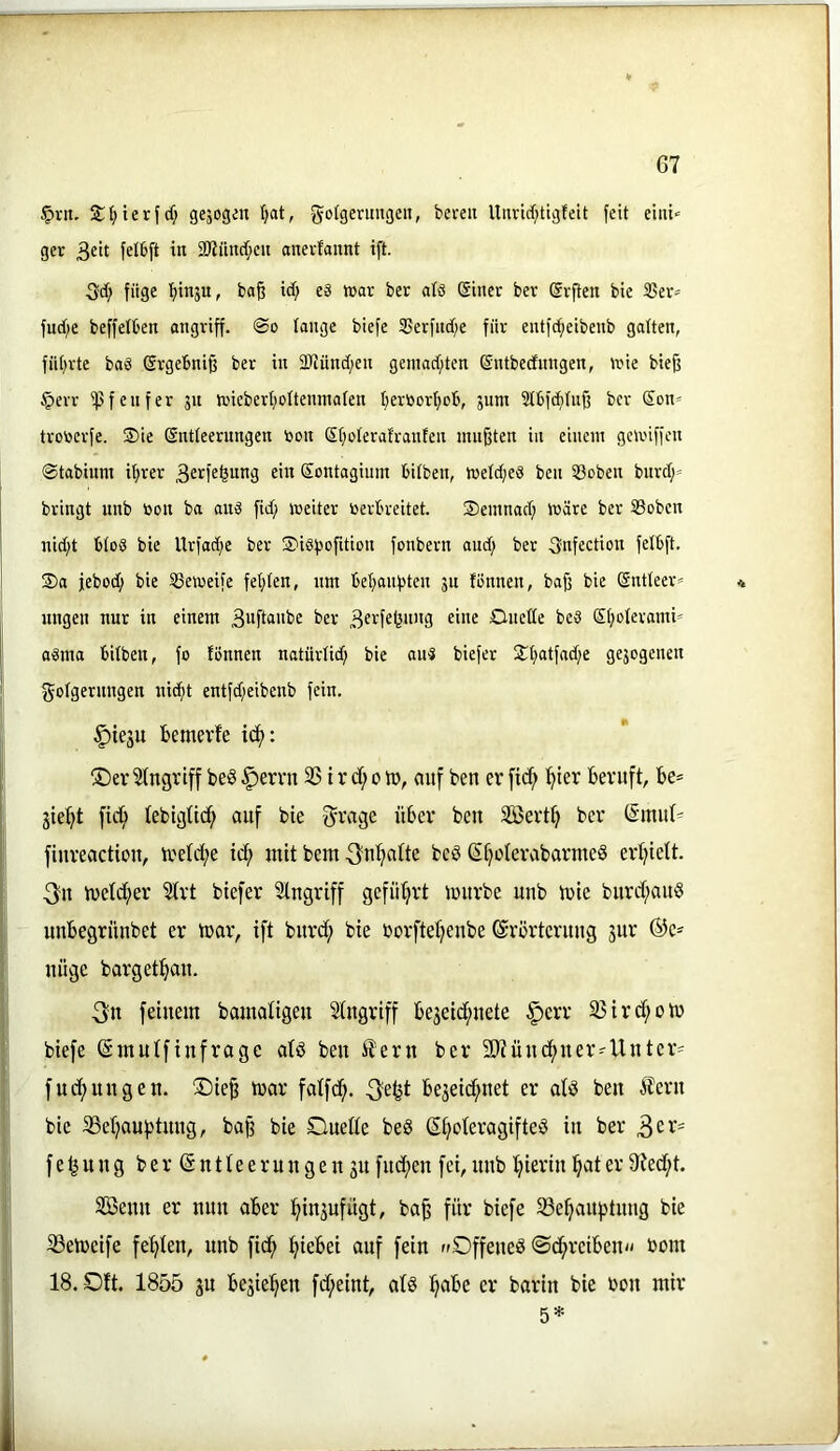 §rn. ${)ierfd; gejccjen Ijat, gofgermigen, bereu Unrid)tigfeit feit eiiii« ger 3f't felbft tu 2)?ünrf;eu anevfannt ift. 3d; füge bo§ icf; es war ber als einer ber erflen bie 3Ser= fud;e beffelben angriff. <So lange biefe SSerfndfe für entfc^eibenb gatten, füt;rte baS ergebniß ber in 2Jtünd;en geinad;ten entbedungen, tx'ie bie^ §err ißfenfer 51t njiebert;ottenmaten beröortjob, jum Stbfdtituß ber Son* trotjerfe. ®ie Sntteerungen öon et;oteratranten mufften in einem gcmiffen (Stabium i^rer 3e^l^feung ^in eontagium bitben, metd;eS ben tBoben burd;’ bringt unb toon ba aus fid) toeiter verbreitet. Semnad; wäre ber Soben nid;t btoS bie Urfadje ber ®iSf)ofition fonbern and) ber Snfecticn fetbft. 35a jebod; bie SSemeife festen, um bebanfjten jn fiJnnen, baff bie Sntleer« * ungen nur in einem 3itfto“be ber Onette bes Stjoterami^ aSma bitben, fo tonnen natürtid) bie aus biefet S^tjatfadfe gejcgenen gotgernngen nic^t entfd;eibenb fein. §iesu bemevfe ic^: ®er 2(ngriff be§ §errn 3S t r d; 0 tr, auf ben er [icf> ^ter beruft, be* jie:^t ficl^ tebigtic^ ouf bie ^vage über ben SS5ert^ ber (Smid^ fiureactiou, ireld;e td; mit bcm ^n^atte beö ßfjoterabarme^ ertjiett. 3n metd;er Strt biefer Eingriff geführt mürbe unb mie burd;au§ uubegrüubet er mar, ift burd; bie borftetjeube ©rörtcruug jur ©c* nüge bargetbau. 3n feinem bamaligen Eingriff bejeid;nete §err 95ird;om biefe ©mutfinfrage atö ben i?ern ber 5D7üncbner=-Unter' fud;ungen. ®ie^ mar fatfcb. bejeid;net er atö ben Äern bie SSebaubtnng, ba§ bie Duette be§ ©boteragifteö in ber f e ^ n n g b e r © n 11 e e r u n g e u 31t fud;en fei, unb bierin b^^t er 9ted;t. SBenn er nun aber bin3ufügt, ba^ für biefe SSebauptung bie ^emeife febten, unb fidb biebei auf fein »Dffeneö ©cbreiben^^ bom 18. Dft. 1855 3U be3ieben fd;eint, atö b^^*^ barin bie bon mir 5*