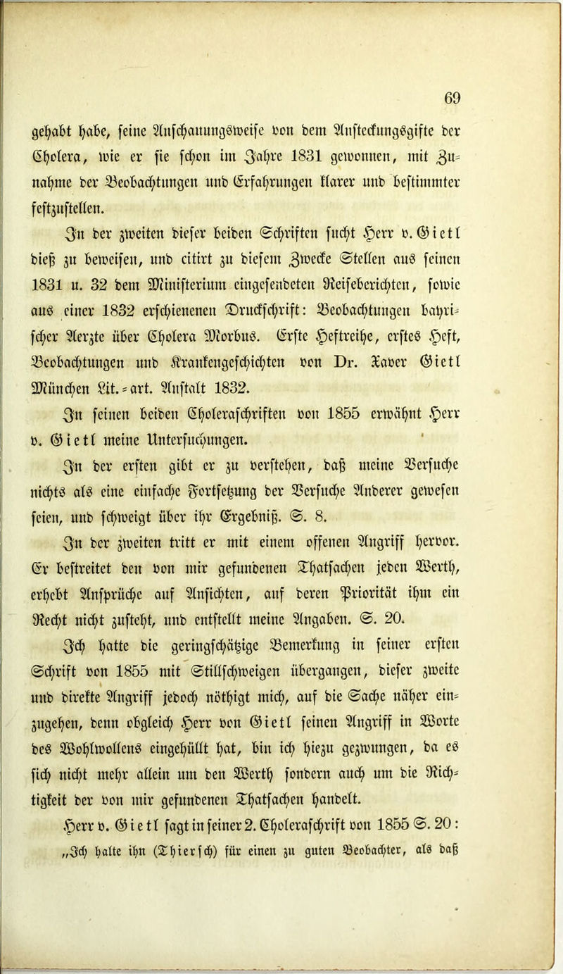 ge!^abt [eine 2(n[^aimngölnei[e L'on bem 5ln[tecfimg^gtfte bcr ß[)otera, inie er fie [d;on im 1831 gewonnen, mit ^u- na[>me bev 33eobad;timgeu nnb (Erfahrungen ttarer nnb beftimmter feft^nfteden. 3n ber gmeiten biefer beiben Schriften fncht ^err b, ©ieti bie^ gn betreifen, nnb citirt gu biefem Stetten auö feinen 1831 u. 32 bem SJiinifterium eingefenbeten 91eifeberid>tcn, folbie auö einer 1832 erfd;ienenen ®rnd'fd;rift: Beobachtungen bahrU fd;er ?tergte über Shotera 50iorbud. (Erfte ^eftreihe, erfteö .^eft, Beobad;tungen nnb franfengefd;id;ten bon Dr. Xaber ®iett iKünchen Sit.^art. Stnftatt 1832. 3^n feinen beiben Shoterafchriften bon 1855 ermähnt .^err b. (^iett meine Unterfnehnngen. 3n ber erften gibt er gu berftehen, ba^ meine Berfud;e nichts atö eine einfad;e f^ortfehung ber Berfnd;e Stnberer gemefen feien, nnb fd;meigt über ihr ©rgebnij?. S. 8. 3;n ber gmeiten tritt er mit einem offenen Stngriff he^-'^br. (Sr beftreitet ben bon mir gefunbenen [eben SBerth, erhebt Stnff^rüihc auf Stnfidhten, auf bereu B^-'mrität ihm ein 9?echt nicht gufteht, nnb entftettt meine Stngaben. S. 20. 3ch h^llb bie geringfehähige Bemert'nng in feiner erften Sd;rift bon 1855 mit Stidfehmeigen übergangen, biefer gmeite % nnb birette 2tngriff febod; nöthigt mich, auf bie Sache näher ein- gngehen, benn obgteid; §err bon ®iett feinen Eingriff in Söorte be§ Sßßohtmottenö eingehüttt h^t/ id; hifäu gcgmnngen, ba eö fid; nid;t mehr attein um ben SBerth fonbern auch um bie 91id;= tigfeit ber bon mir gefunbenen 5lh®t[®<^>bn hunbett. .*perr b. ® i e 11 fagt in feiner 2. Shoterafdhrift bon 1855 S. 20: „Sd; ihii ($bicrt<h) guten 93eoba(hter, atä bag