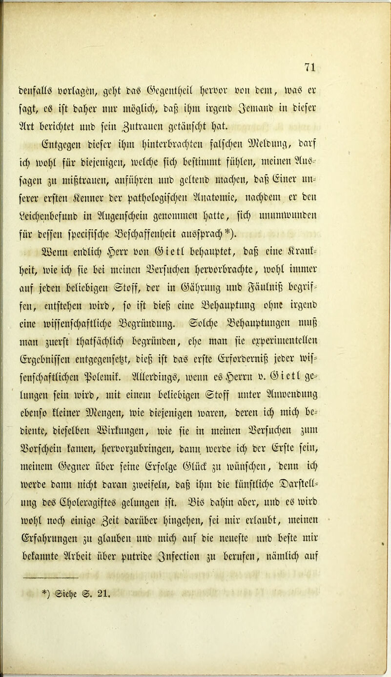 beiifaUö borlaneit, gel;t baö @cgent(;eU ^cit'or ücn feem, iwaö ev fagt, eg ift halber mir mögltd), ba^ i^m ivgeub in btcfer 5Irt berid;tet unb [ein ^idraucn gctäufd;t Ijat. Entgegen biefer djm ijintcvlu’ad;tcii falfd;en iUietbmig, barf tc^ für bte|cntgcn, iretd;e [id; beftiinmt fid;Ien, meinen 3ing' fagen 31t mißtrauen, anfid;ren nnb geltenb mad;en, bafe (5iner nn- [erer erften Ä'enner ber f)ati;oiogi[d;en Slnatmnie, nad;bem er ben \?eid;enbefnnb in 9(ngenfd;ein genommen Tratte, fid; unnnumtnben für beffen fpecififd^e 95efd;affeid;eit angffjrad; *). äßenn enblid; .^err bon ®ietl be^anf^tet, ba^ eine ltranf= f^eit, mie icf) fie bei meinen 33erfnd)en !^erborbrad;te, mo'^i immer anf feben beliebigen @toff, ber in ©äl^rnng unb ^üulni^ begrif- fen, entftel;en loirb, fo ift biefl eine 93e^auf)tnng ot^nc irgenb eine miffenfd;aftüd;c ^egrünbnng. ©otd;c 5ge!^auf)tnngen mnjf man juerft tfjatfäcf)tid; begrünben, el^e man fie ej:f^erimenteden Grgebniffen entgegenfel^t, biej3 ift bag erfte GrforberniB feber mif= fenfd;afttid;en ^otemif. 9Uterbingg, menn eg§ierrn b. ®iett ge= Inngen fein mirb, mit einem beliebigen «Stoff unter 9(mbenbnng ebenfo fleiner tOiengen, mie biefenigen maren, beren ic^ mid; be- biente, biefelben SBirfungen, mie fie in meinen 95erfud)en jnm 35orfd;ein fameu, i^erborjubringen, bann merbe i(^ ber (Srfte fein, meinem ®egner über feine (Erfolge ®lüd ju münfd;en, beim id) loerbe bann ni(^t baran jmeifeln, baß i^m bie fünftlid;e ®arfted- ung beg S^oteragifteg gelungen ift. 93ig ba'^in aber, nnb eg loirb ibo:^t nod; einige 3eit barüber l^inge^en, fei mir erlaubt, meinen ®rfa«^rnngen 3U glauben unb mid; anf bie neuefte nnb befte mir befannte Arbeit über f'Utribe ^nfection 3U berufen, nämlid; auf *) ©ielje 21,