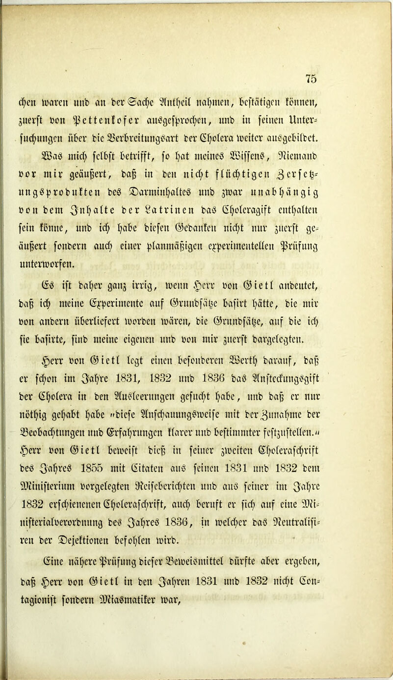 c^en luareit uiib an bcrSad^c 5(iitf)cil natjmeu, bcftätigcn fömten, jnerft bon fettenfofcr au^gef^jvocf;«!, nnb in [einen Untere [Hebungen über btc 33evbvcitung^art ber (Si;oIeva ireitcr anegetUbet. mirf; [cibft betrifff, fo I;at niemeö SCC'iffen^i, 97icmanb ßor iniv geäußert, ba^ in ben nid;t [Htd^ttgen 3cv[c^- nngö|3robnften be§ ®armtnl;alte§ unb strar nnabijängig bon bem ^ntjalte ber Katrinen baö Gfjoteragift cnd^alten [ein fönne, unb ic^ Ijabe bie[en ©ebaiden nid;t nur 3uer[t ge- äußert [onbern and; einer [)(anmäßigen e^-|)eriinenteUen ^rn[ung untertbor[en. (Sö i[t ba()er gaii3 irrig, ibenn .^crr bon ©iett anbentet, baß id; meine (5^-|)erimente an[ ®rnnb[ät^e ba[irt tjätte, bie mir bon anbern nbertie[ert loorben mären, bie ®rnnb[äl^e, auf bie id) [ie ba[lrtc, [inb meine eigenen nnb bon mir 3uer[t bargetegten. §err bon ®lett legt einen be[onberen SBertfj baranf, baß er [d;on im ^a'[>re 1831, 1832 nnb 1836 baö 5tn[tcd'nng'?gi[t ber (Stjotera in ben 3tn6teernngen ge[nd;t Ijabe, nnb baß er nur nöt^ig ge^^abt l)abe »bie[e 5ln[d;annng?ibei[e mit ber^nna^me ber 33eobad;tnngen nnb @r[a'^rnngcn ffarer nnb 6e[timmter [e[t3ii[telten. |)err bon ®ietl Bemei[t bieß in [einer 3ibeiten ®f;otera[d^rift beö ^a'^reS 1855 mit Zitaten aitS [einen 1831 nnb 1832 bem 9Jiini[terlnm borgelegten 91ei[cBcrld;ten nnb anö [einer im 3at;re 1832 er[d;ienenen (i^otera[d;ri[t, onc^ '6ern[t er [id; auf eine 50ii= nl[teria(berorbnnng beö ^a^reS 1836, in meld;er baS 2ientrati[i- ren ber ÜDejeftlonen be[ol;(en mirb. (Sine näl;ere ^rü[ung bie[er iPemelbmittet bür[te aber ergeben, baß ^err bon ®iett in ben ^af;ren 1831 nnb 1832 nld;t (Son= tagioni[t [onbern Sltia^matifer mar.