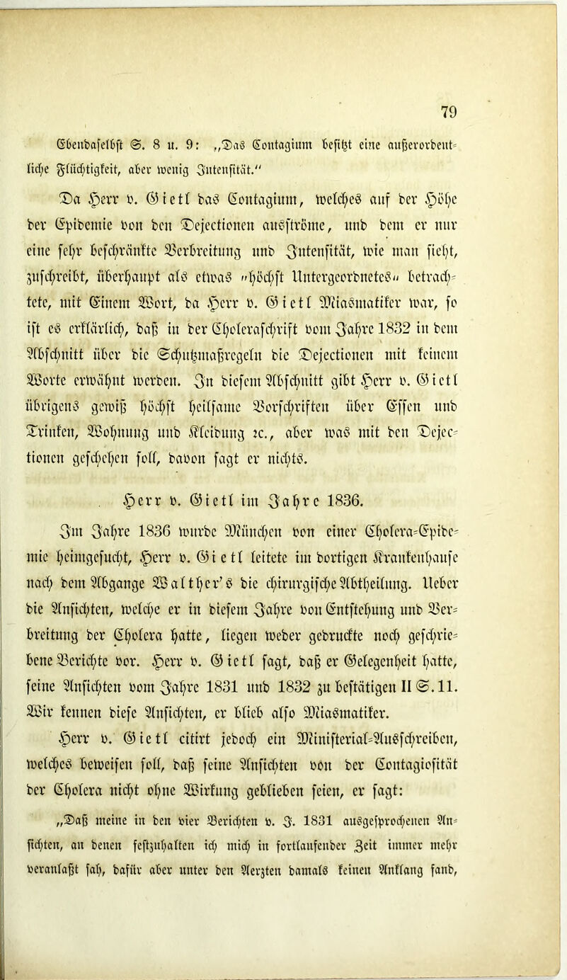 ßOeiibafdfcft 8 u. 9: „®a3 Sontagium eine au^evovbeiit» tid;e gfüd;tigfeit, aber iccnig Sutenfität. X)a §err i\ ®tett baö ßontaghtm, tDeId;c8 auf bcr .^öfjc bev (Spibcmie bcn bcn ^Dejecticncn aub^ftvome, imb bcm cv nuv eine fef;r bc|d;räidtc 33crbrcituug unb ^idenfität, trte man [ic(d, 5U[d;reibt, iibcrl;aitf.d atb ctiimb »d;öd;ft llntergccrbncteb-- betvad;- tote, niit ©iuem SBovt, ba .'pevr i\ ®ictt 5}iiabuiatlfcr luar, fo ift Cb erffärüe^, ba§ in ber Ct)clcrafd;vift bom 1832 tu bcm ?fbfd;uitt über btc ©d;u^ma^rcgclu bte Ü)ej,ecticueu mit feinem SBorte crmäl^ut merbeu. 3’u biefem ?(bfd;uitt gibt ^err b. ©ictf übrigeub gemiB f;öd;ft f)cif|autc S?ovfd;rifteu über (äffen unb S^vinfeu, 235of;nuug unb Äfcibuug tc., aber maö mit bcn X)cjcc' tionen gcfd/cf)cn fed, babon fagt er nid;tb. §err b. ®ietf im 3a^i’c 1836. 3'in 3'a^ve 1836 mürbe 9Jinnd;cn bcn einer (äf)ofcra=(5iMbc= I mie f;eimgcfud;t, §crr b. ®ietf leitete im bortigen ifranfenf/aufc nad; bem Sfbgange SBaftf^cr’b bie d;irnrgifd;c5(btf;ei(nng. lieber bie 2lnfid;ten, mefd)e er in biefem ^^bn (äntftc^^ung unb 23cr= breitung ber (äf;ofcra ^atte, liegen meber gebrudte nod; gefd;ric' bene 33crid;tc bor. §err b. ®ietf fagt, baj3 er ®efegenf?eit f;attc, j| feine 5lnfid;ten bom 3al?bc 1831 unb 1832 ju beftätigen II @.11. [ 2öir fennen biefe 2Infid;ten, er bücb affo iDtiaömatifer. ' §crr b. ®ietf citirt febod; ein ?Diinifteriaf4ln§fd;reiben, ' mefc^ciS bemeifen feff, ba^ feine Sfnficbten bon ber (äontagiefität ' ber ßf;oIera nicf>t of;ne SBirfnng geblieben feien, er fagt: I meine in ben tier SSeriebten to. 5. 1831 au?ge{brod)eiien ?(n= fid;teti, oit benen fe[t3ubatten id; mid; in forttaufenbev 3dt immer mehr i[ berantaßt fal;, bafüv aber unter ben Stersten bamatd feinen Stnffang fanb, [ J