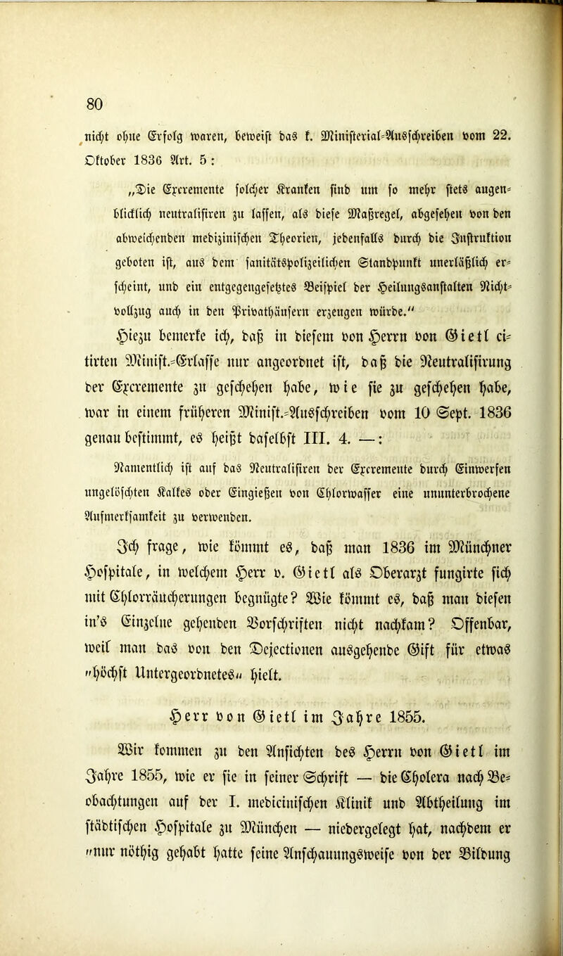 ot;ue Gvfofg Waren, üeweift baS f. 3JJini[teria(>9tu«fd;vei6en toom 22. Dttober 1836 ?lrt. 5 : „Sie (Sycremente foId;er Äranten ftnb um fo me^r ftetä augen^ bticfüc^ ncutralifiren 311 taffen, a(« biefe 2)tafjrege(, abgefeljen toon ben o6weid;enben mebistnifd^en Sfieorien, jebenfalld bnrcfi bie fyiiftrultion geboten ift, au3 bem fanitat^bolisetticfien @lanbf)un!t unerlä^üc^ er^= fd;eint, unb ein entgegengefe^ted töeiffjiel ber §eitung6anftalten 9Jid;t» i30Ü5ug and; in ben ipritiatftäufevn er3engen würbe. ^iejit bcmerfe id;, fca§ in biefem bon §errn bon ®iet( ci- tirten 50iintft.=®v(af|e nur angcorbnet ift, ba^ bie 9fieutraUfivung ber ©i'cremente jn gefc^teifen :§abe, tbie fie ju gefc^e'^en l^abe, irar in einem früheren 9}iinift.^?(n«fci^reiben bom 10 ®efjt. 1836 genau bcftimmt, e§ Ifeißt bafeibft III. 4. —; 9tamentlid; ift auf baS Sleutratifiren ber ©ycremeute burc^ Sinwerfen unge(öfd;ten ilalfed ober SingieBen toon ß^torwaffer eine unnnterbrocf»ene 9(nfmertfamteit 3u loerwenben. 3d; frage, mie fömmt e«, ba§ man 1836 im SO'Jünc^ner §efpitate, in tbeld;em §err b. ®ietl ai^ Oberarst fnngirte fid; mit ®i)Iorräncf)crnngen begnügte? f£ßie fömmt eö, ba| man biefen in’ö (Sin.jetne gefienben 33orfd;riften nid;t naciffam? Offenbar, meif man baö bon ben fDejectionen anögei^enbe ®ift für ettbaS fdföd)ft Untergeorbnete^*- ^tielt. §err bon ©ietf im 1855. SBir fommen 51t ben Sfnfid;ten beö §errn bon ®ietf im 3^a^re 1855, toie er fie in feiner ©i^rift — bie (Spolera nad^33e- obadftnngen auf ber I. mebicinifc^en illinif unb Stbt^eifung im ftäbtifd;en ^ofpitafe gu 50iünc^en — niebergefegt Ifat, nad^bem er nur nöt^ig gel^abt Ifatte feine 5fnfd^anunggtbeife bon ber SSifbung
