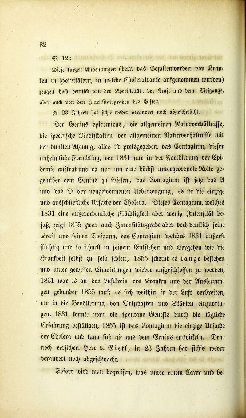 12: ®tefe furjen Einbeulungen (tetr. ba8 SSefaUentberben bon ^ran=-- fen in §of^)itä(ern, in n)e(d;e g^oterafranfe anfgenommen inurben) äeugen bod; bentlid) öou ber Sbedficität, ber Sraft unb bem Tiefgänge, aber and; bon ben 3ntengtät§gvaben be§ ©ifted, 3n 23 3al;ren fid;’8 Weber beränbert nod; abgejc^Wäd^t. ®er ®enin§ e|>ibenncnö, bie aUgemeinen 2iatnrber^ä(tniffe, bie [pecififi^e 9Jfcbififation bei* oßgemeinen S^aturbev^äitniffe mit ber bunfien Innung, atie'5 ift ^jreiggegeben, ba« ©ontagiitm, biefer un^ieimtid;e ^rembting, ber 1831 nnr in ber ^ortbilbnng ber®|)i* bemie anftratnnb ba nnr nni eine ^öd()ft nntergeorbnete 9?olle ge- genüber bem ®enin§ 31t [fielen, ba§ Sontaginm ift je^t baS ^ unb boö O ber nengemonnenen Ueber3engnng, e§ ift bie einsige nnb an§f(^tie^iic^e Urfad;e ber (Spolera, tiefes Sontaginm, meld^eö 1831 eine au^erorbentlic^e gdüc^tigfeit ciber menig 3nienfität be^ fa^, 3eigt 1855 3mor and; 3'dtenfität^grabe aber bod(> beutlid^ feine fraft unb feinen 2^iefgang, ba§ (Sontagium metd;e§ 1831 äu^erft flüchtig unb fo fc^ned in feinem ©ntfte^en nnb SSerge^^en mie bie franf^eit felbft 31t fein fd;ien, 1855 fd^eint eg lange hefteten unb unter getriffcn (Sinmirfnngen mieber aufgefd;loffen 3U merben, 1831 mar eg an ben Snftfreig beg Jlrant'en nnb ber Slugleernn^ gen gebunben 1855 mu^ eg fid^ meitl;in in ber 8uft berbreiten, um in bie S3ebolfernng bon Ortfd^aften unb ©täbten ein3ubrin' gen, 1831 lonnte man bie fpontane ®enefig burc^ bie täglid;e (Srfa'^rnng beftätigen, 1855 ift bag ®ontagium bie eiu3ige Urfad^e ber(St;olera unb lann fid; nie ang bem ©eniug entmideln. SDen- nod; berfid;ert ^err b. ®ietl, in 23 3^a’§ren ^at fid^’g tbeber beränbert nod; abgefc^mäd;t. Sofort mirb man begreifen^ mag unter einem llarer unb be-