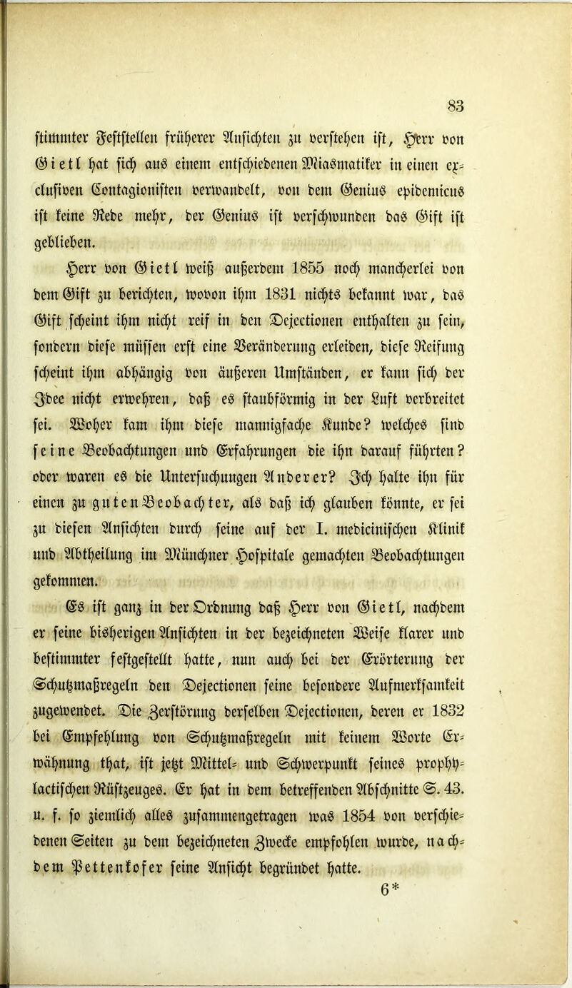 ftimmter ^eftfteHen früherer 2tii[id;teii 51t bevftef;cit ift, §trv tjon ®ieü :^at m auö etnent entfd^iebenenSPJia^matder in einen ej;- ctnfiüen (Sontagioniften terinanbelt, non bem ©eninß e))ibenitcnö ift feine 0?ebe me^r, bev ©eninö ift berf(^n)nnben ba§ ®ift ift geblieben. §err bon ®ietl tceij^ außerbent 1855 nod^ mand^erlei bon bem ®ift ju bericf;ten, tbobon i^m 1831 nid^tö befannt mar, ba§ @ift fd^eint i:^m nidf;t reif in ben ©ejectionen enthalten jn fein, fonbern biefe muffen erft eine Sßeränbernng erleiben, biefe 9ieifung fd;eint i^m abhängig bon äußeren Umftänben, er fann fid; ber 3^bee nid;t ertoe^^ren, ba^ eö ftaubförmig in ber Suft berbreitet fei. Söo^er fam i^m biefe mannigfad;e funbe? meld^eö finb feine iBeobad^tnngen unb Erfahrungen bie ihn barauf führten? ober mären ed bie Unterfnd^ungen 21 über er? -3?d; halte ihn für einen jn gnten23eobachter, alä ba§ ich glauben fönnte, er fei jn biefen 2lnfichten bnrd; feine auf ber I. mebicinifchen Älinif unb 2lbtheilung im Sliünchner ^ofpitale gemad;ten SSeobachtungen gefommen. E8 ift gan^ in berOrbnnng ba| ^err bon ®ietl, nadhbem er feine bi^hß^-üaen 2lnfichten in ber bejeidhneten SBeife flarer nnb beftimmter feftgeftettt hntte, nun auch ®vörterung ber (Sdhuhma^regeln ben !®eiectionen feine befonbere 2lufnierffamfeit 3ugemenbet. S)ie 3ei'ftörnng berfelben S^efectionen, bereu er 1832 bei Empfehlung bon ©chu^ma^regeln mit feinem SBorte Er- mahnung that, ift je^t 9Jfittel= unb ©chmerpunft feineö prophh^ lactifchen 9füft3eugeö. Er h«t in bem betreffenben 2lbfchnitte <S. 43. n. f. fo jiemlid; alleg 3ufammengetragen mag 1854 bon berfd;ie- benen (Seiten 3U bem be3eid;neten empfohlen mürbe, nach= bem ^ettenfofer feine 2lnfidht begrünbet hntle* 6*