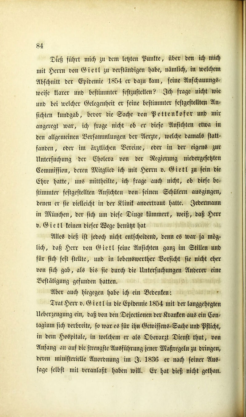 fü^rt mid) ju bcm testen ^^unfte, über ben ic^ mic^ mit .f)evrn bon ® i e 11 ju berftänbigen Ijaht, nämtic^, in tbetc^em 9(b[c^nitt bcv ©^-nbemie 1854 er bajit fam, [eine 2tn[c^auungö= meife ftarer nnb beftimmter fe[t3u[teaen? frage nid;t tbie imb bei n'e(d;er ©etegcn^eit er feine beftimmter feftgeftettten 2tm fid;ten fitnbgab, bebor bie @ad;e bon ^ettenfofer nnb mir angeregt mar, id;> frage nid;t ob er biefe 2tnfid;ten etma in ben allgemeinen 23erfammtmtgen ber Slerjte, meld;e bamatd ftatt= fanben, ober im är3ttid;en SSereine, ober in ber eigen« jur Unterfnc^nng ber ß^otera bon ber ^Regierung niebergefe^ten Kommiffion, beren SRitgtieb id^ mit vf)errn b. ®iett ju fein bie (Stjre :^atte, un« mitt^eitte, id; frage ancf) nicf)t, ob biefe be* ftimmter feftgeftedten Slnfic^ten bon-feinen @(^ütern ou«gingen, benen er fie biedeic^t in ber ftinif anbertraut ^atte. ^sbermann in ä)^ünd^en, ber fid; um biefe !iDinge fümmert, mei^, ba^ §err b. ® ie tl leinen biefer ^ege benü^t :^at 3Ute« biej? ift jebod; nicf>t entf^eibenb, benn e« mar ja mög= lid;, bap §err bon ®iett feine Stnfic^ten ganj im ©tiden unb für fic^ feft ftedte, nnb in lobenömert^er 25orfic^t fie nid^t e^er bon fid; gab, al« bi« fie bnrd^ bie Unterfud^nngen Stnberer eine 33eftätignng gefnnben fjatten. Slber and; :^iegegen ^abe id^ ein S3ebenfen: 2:rat .^err b. ® ietlin bie (S^jibemie 1854 mit ber langgehegten Ueber^engung ein, ba§ bon ben ©efectionen ber Uranien au« ein (s:on=^ taginm fidh berbreite, fo mar e« für ihn ®emiffen«'©achc unb ^fddht, in beut |)o«hitaIe, in metd;em er at« Oberarzt 35ienft t^ut, bon Sinfang an auf bie ftrengfte lu«führung jener ilRafregeln ju bringen, beren minifteriede Inorbnung im 1836 er nad; feiner 3tu«= fage fetbft mit beranta^t h<^^bn mid. ©r hat bie§ nid^t gethan.