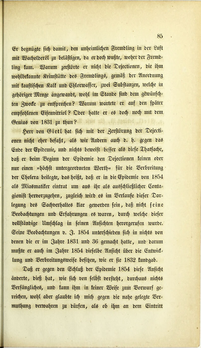 (5r begnügte fic^ bamit, ben un^ictmtld;en grcmbltng in ber Suft mit iKac^otberöI jit betäftigen, ba er boc^ teufte, mo^er ber gremb= ling fam. Sßarum jerftörte er nlc^t bie ©eiectionen, bie i^m mo^tbefomite ^eimftatte m grembtingS, gemä^ ber 5(norbnung mit fauftifd^en Äatf unb (Itjtormaffer, jicei (Subftanjen, metc^e in gel^öriger SO'Jenge dngetranbt, mot)t im ©taube finb bem gömünfd;^ ten ju ent[))red;en? SBarimi martete er auf ben ffjäter emfjfüi^Ienen ©ifcnbitriol ? Ober l^atte er eS bodf> nodf) mit bem ©eniui? öon 1831 31t t^un? |)err bon ®iett !^at fid^ mit ber ®e|bctU onen nid;t e^er befo^t, ats mir Slnbern auef) b. gegen baö ©nbe ber ©pibemie, unb nicfitS bemeift beffer ats biefe O^tfadf^e, ba^ er beim ^Beginn ber ©fjibemie ben Oejectionen leinen ober nur einen r»:^öd;ft untergeorbneten Söert^ für bie 33erbreitung ber (Spolera beilegte, bag ^ei^t, ba^ er in bie ©fjibemie bou 1854 afö 5Kiagmatifer eintrat um auö i^r atö au§fdf)tie|nd;er Sonta= gionift ■^erbor3uge^en, 3ug(eid; mirb e^ im Verlaufe biefer Oar- tegung beS ©adf)ber^atte§ ftar gemorben fein, ba§ nid^t feine SSeobac^tungen unb Erfahrungen e8 maren, burd; toelche biefer boUftänbige Umfehtag in feinen Stnfi^ten hei^brgerufen mürbe, ©eine ^Beobachtungen b. 1854 unterfchieben fief) in nid^td bon benen bie er im ^a^re 1831 unb 36 gemacht hatto, unb barum mu^te er auch im 1854 biefetbe Stnfidht über bie Entmicf- tung unb ^Berbreitungsmeife befi^en, mie er fie 1832 funbgab. ®a§ er gegen ben ©dhtu^ ber Efsibemie 1854 biefe Stnficht änberte, bie§ h^t, mie fid; bon fetbft berfteht, burdhaub nichts 33erfängUcheS, nnb fann ihm in feiner SSeife 3um SSormurf ge= reichen, moht aber glaubte ich mich gegen bie nahe gefegte 33er= muthung bermahren 3U bürfen, afs ob ihm an bem Eintritt