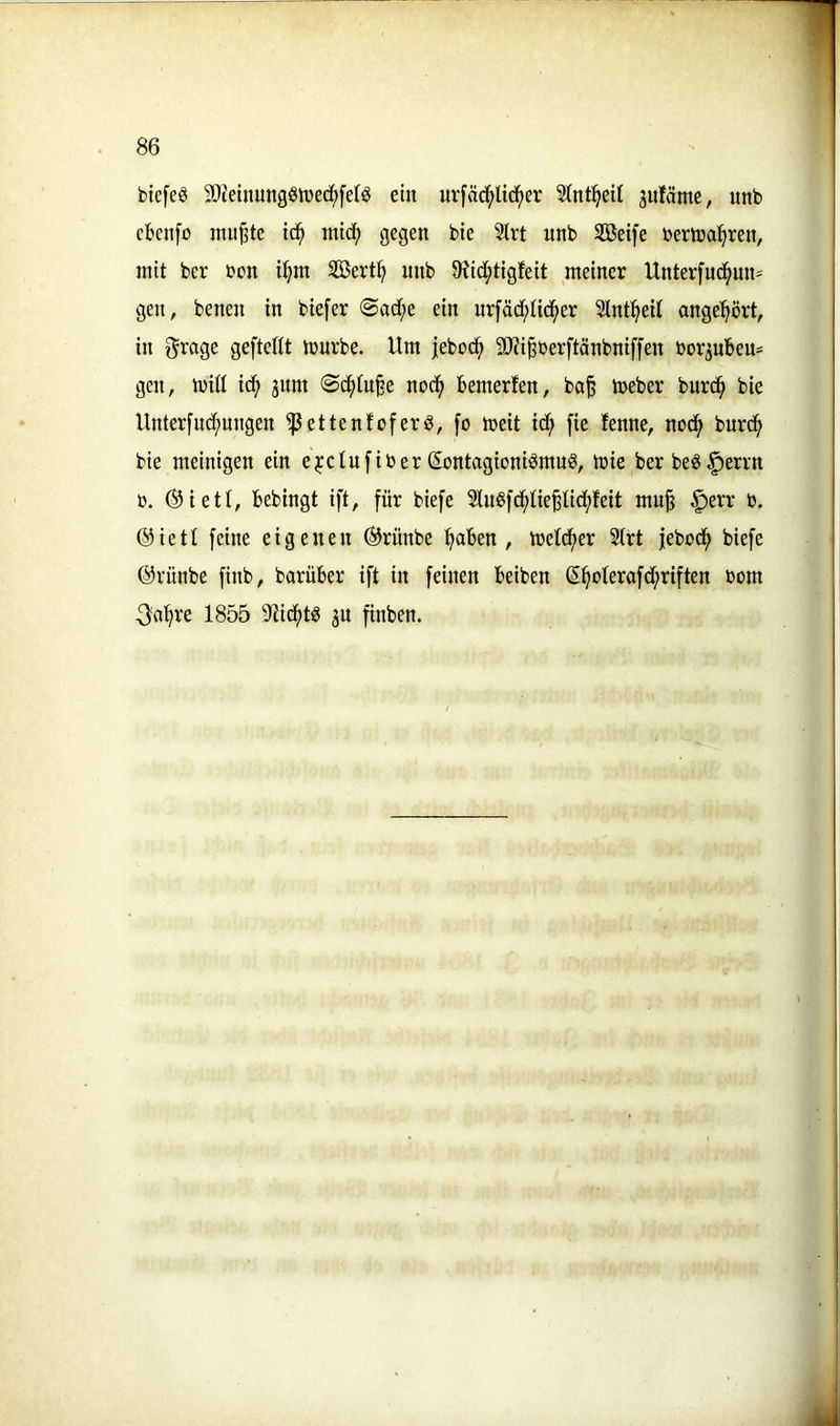 btefeg SDieinuttgSiüed^feB ein urfäd^Itd^er Stnt^eil juläme, unb cbcnfc nutzte id^ mic^ gegen bie 2lrt nnb Söetfe bema^ren, mit ber bon i^m Söert^ nnb 9tid()tigfeit meiner Unterfnc^nn- gen, benen in biefer @ad;e ein nrfäd^Iid^er 3lnt^eit ange^ört, in ^rage geftefit iburbe. Um jebod^ 9)?iBber[tänbnif[en borpbeu- gen, ibill ic^ sunt <Sc^tu§e nod^ bemerfen, ba^ tbeber burd^ bie Unter[nd;ungen ^ettenfoferS, fo meit td^ fie fenne, nod^ burd^ bie meinigen ein e^clufiber SontagioniömuS, tbie ber beg§errn b. ®iett, bebingt ift, für biefe luSfc^Iiepdfifeit mu§ §err b. @ietl feine eigenen (Srünbe :^aben , tbet(^er 2trt febod^ biefe ©rünbe finb, barüber ift in feinen beiben S^oterafd;riften bom 3fi^re 1855 9?ic^tS gu finben.