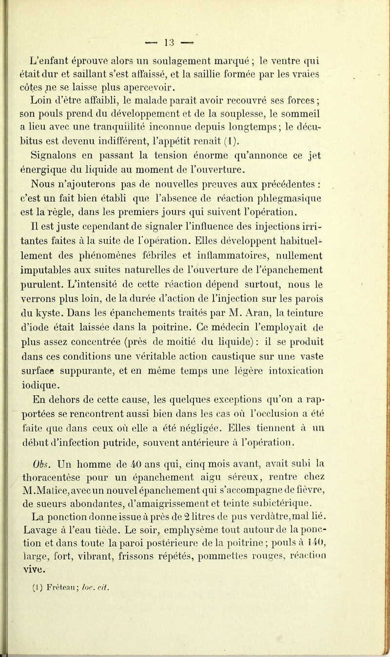 L’enfant éprouve alors un soulagement marqué ; le ventre qui était dur et saillant s’est affaissé, et la saillie formée par les vraies côtes <ne se laisse plus apercevoir. Loin d’être affaibli, le malade paraît avoir recouvré ses forces ; son pouls prend du développement et de la souplesse, le sommeil a lieu avec une tranquillité inconnue depuis longtemps ; le décu- bitus est devenu indifférent, l’appétit renaît (1). Signalons en passant la tension énorme qu’annonce ce jet énergique du liquide au moment de l’ouverture. Nous n’ajouterons pas de nouvelles preuves aux précédentes : c’est un fait bien établi que l’absence de réaction plilegmasique est la règle, dans les premiers jours qui suivent l’opération. Il est juste cependant de signaler l’influence des injections irri- tantes faites à la suite de l'opération. Elles développent habituel- lement des phénomènes fébriles et inflammatoires, nullement imputables aux suites naturelles de l’ouverture de l’épanchement purulent. L’intensité de cette réaction dépend surtout, nous le verrons plus loin, de la durée d’action de l’injection sur les parois du kyste. Dans les épanchements traités par M. Aran, la teinture d’iode était laissée dans la poitrine. Ce médecin l’employait de plus assez concentrée (près de moitié du liquide) : il se produit dans ces conditions une véritable action caustique sur une vaste surface suppurante, et en même temps une légère intoxication iodique. En dehors de cette cause, les quelques exceptions qu’on a rap- portées se rencontrent aussi bien dans les cas où l’occlusion a été faite que dans ceux où elle a été négligée. Elles tiennent à un début d’infection putride, souvent antérieure à l’opération. übs. Un homme de 40 ans qui, cinq mois avant, avait subi la thoracentèse pour un épanchement aigu séreux, rentre chez M.Malice, avec un nouvel épanchement qui s’accompagne de fièvre, de sueurs abondantes, d’amaigrissement et teinte subictérique. La ponction donne issue à près de 2 litres de pus verdâtre,mal lié. Lavage à l’eau tiède. Le soir, emphysème tout autour de la ponc- tion et dans toute la paroi postérieure de la poitrine ; pouls à 140, large, fort, vibrant, frissons répétés, pommettes rouges, réaction vive.