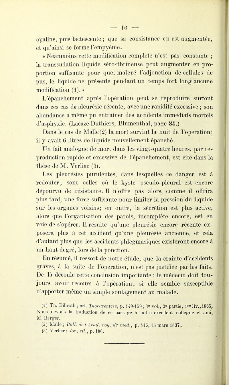 opaline, puis lactescente ; que sa consistance en est augmentée, et qu’ainsi se forme l’empyème. « Néanmoins cette modification complète n’est, pas constante ; la transsudation liquide séro-fibrineuse peut augmenter en pro- portion suffisante pour que, malgré l’adjonction de cellules de pus, le liquide ne présente pendant un temps fort long aucune modification (1).» L’épanchement après l’opération peut se reproduire surtout dans ces cas de pleurésie récente, avec une rapidité excessive ; son abondance a même pu entraîner des accidents immédiats mortels d’asphyxie. (Lacaze-Duthiers, Blumenthal, page 8-L) Dans le cas de Malle (2) la mort survint la nuit de l’opération; il y avait 6 litres de liquide nouvellement épanché. Un fait analogue de mort dans les vingt-quatre heures, par re- production rapide et excessive de l’épanchement, est cité dans la thèse de M. Verliac (3). Les pleurésies purulentes, dans lesquelles ce danger est à redouter, sont celles où le kyste pseudo-pleural est encore dépourvu de résistance. 11 n’offre pas alors, comme il offrira plus tard, une force suffisante pour limiter la pression du liquide sur les organes voisins; en outre, la sécrétion est plus active, alors que l’organisation des parois, incomplète encore, est en voie de s’opérer. Il résulte qu’une pleurésie encore récente ex- posera plus à cet accident qu’une pleurésie ancienne, et cela d’autant plus que les accidents plilegmasiques existeront encore à un haut degré, lors delà ponction. En résumé, il ressort de notre étude, que la crainte d’accidents graves, à la suite de l’opération, n’est pas justifiée par les faits. De là découle cette conclusion importante : le médecin doit tou- jours avoir recours à l’opération, si elle semble susceptible d’apporter même un simple soulagement au malade. (1) Th. Billroth; art. Thoracentèse, p. 149-139; 3e vol., 2e partie, lre liv.,1865. Nous devons la traduction de ce passage à notre excellent collègue et ami, M. Berger. (2) Malle; Bull, de l’Acad. roy. de méd., p. 415,13 mars 1837. (3) Verliac; foc. cit., p. 100.