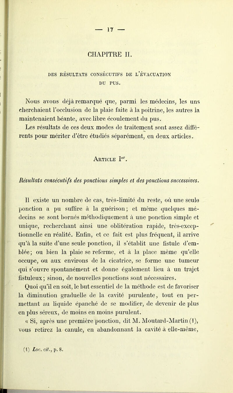 CHAPITRE IL DES RÉSULTATS CONSÉCUTIFS DE L’ÉVACUATION DU PUS. Nous avons déjà remarqué que, parmi les médecins, les uns cherchaient l’occlusion de la plaie faite à la poitrine, les autres la maintenaient béante, avec libre écoulement du pus. Les résultats de ces deux modes de traitement sont assez diffé- rents pour mériter d’ètre étudiés séparément, en deux articles. Article Itr. Résultats consécutifs des 'ponctions simples et des ponctions successives. Il existe un nombre de cas, très-limité du reste, où une seule ponction a pu suffire à la guérison ; et même quelques mé- decins se sont bornés méthodiquement à une ponction simple et unique, recherchant ainsi une oblitération rapide, très-excep- tionnelle en réalité. Enfin, et ce fait est plus fréquent, il arrive qu’à la suite d’une seule ponction, il s’établit une fistule d’em- blée; ou bien la plaie se referme, et à la place même qu’elle occupe, ou aux environs de la cicatrice, se forme une tumeur qui s’ouvre spontanément et donne également lieu à un trajet fistuleux; sinon, de nouvelles ponctions sont nécessaires. Quoi qu’il en soit, le but essentiel de la méthode est de favoriser la diminution graduelle de la cavité purulente, tout en per- mettant au liquide épanché de se modifier, de devenir de plus en plus séreux, de moins en moins purulent. « Si, après une première ponction, dit M. Moutard-Martin (1), vous retirez la canule, en abandonnant la cavité à elle-même, (1) Loc. cit., p. 8.