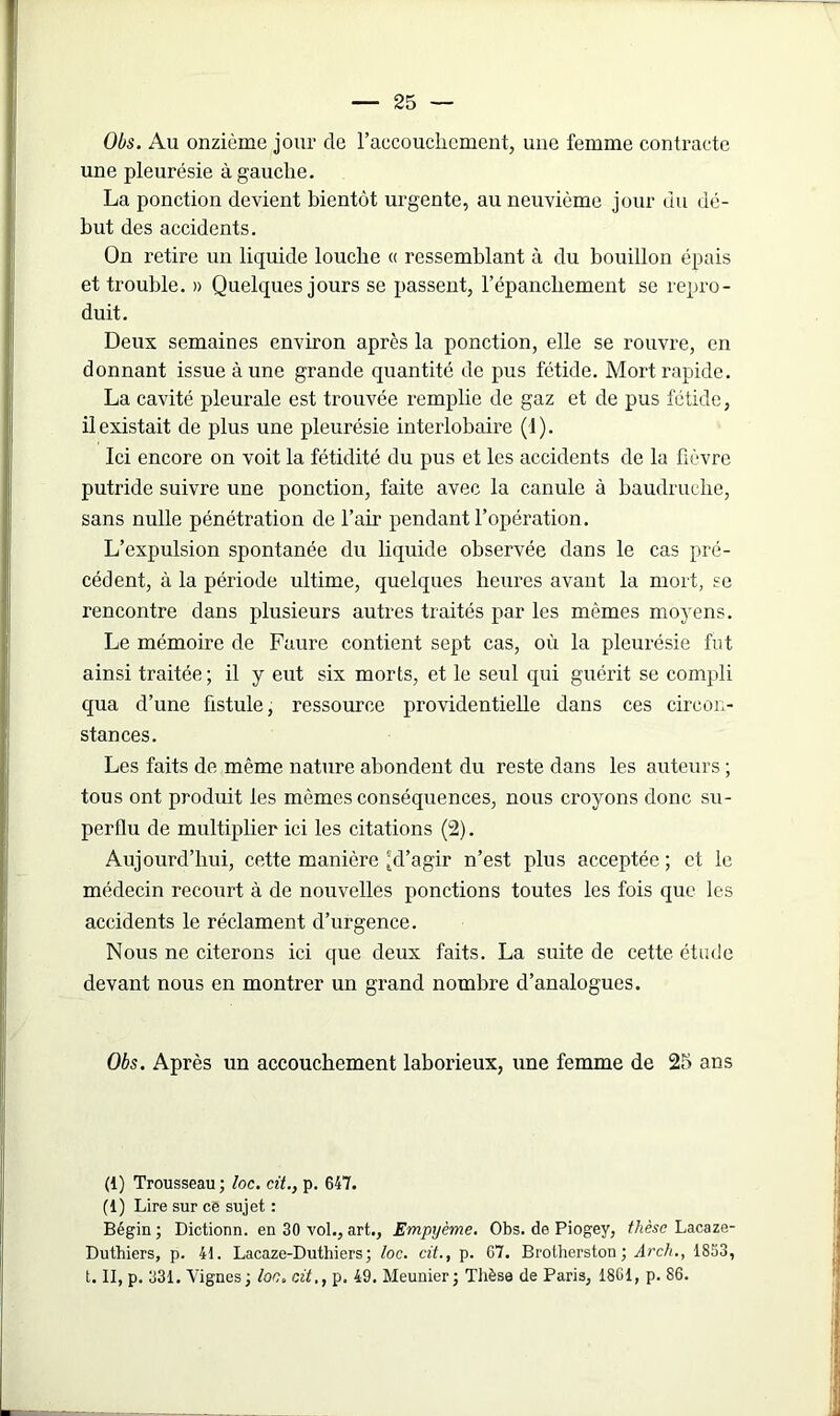 Obs. Au onzième jour de l'accouchement, une femme contracte une pleurésie à gauche. La ponction devient bientôt urgente, au neuvième jour du dé- but des accidents. On retire un liquide louche « ressemblant à du bouillon épais et trouble. » Quelques jours se passent, l’épanchement se repro- duit. Deux semaines environ après la ponction, elle se rouvre, en donnant issue à une grande quantité de pus fétide. Mort rapide. La cavité pleurale est trouvée remplie de gaz et de pus fétide, il existait de plus une pleurésie interlobaire (1). Ici encore on voit la fétidité du pus et les accidents de la fièvre putride suivre une ponction, faite avec la canule à baudruche, sans nulle pénétration de l’air pendant l’opération. L’expulsion spontanée du liquide observée dans le cas pré- cédent, à la période ultime, quelques heures avant la mort, se rencontre dans plusieurs autres traités par les mêmes moyens. Le mémoire de Faure contient sept cas, où la pleurésie fut ainsi traitée; il y eut six morts, et le seul qui guérit se compli qua d’une fistule, ressource providentielle dans ces circon- stances. Les faits de même nature abondent du reste dans les auteurs ; tous ont produit les mêmes conséquences, nous croyons donc su- perflu de multiplier ici les citations (2). Aujourd’hui, cette manière ^d’agir n’est plus acceptée ; et le médecin recourt à de nouvelles ponctions toutes les fois que les accidents le réclament d’urgence. Nous ne citerons ici que deux faits. La suite de cette étude devant nous en montrer un grand nombre d’analogues. Obs. Après un accouchement laborieux, une femme de 25 ans (1) Trousseau; loc. cit., p. 647. (1) Lire sur ce sujet : Bégin ; Dictionn. en 30 vol., art., Empyème. Obs. de Piogey, thèse Lacaze- Duthiers, p. 41. Lacaze-Duthiers; loc. cit., p. 67. Brotherston; Arch., 1853, t. II, p. 331. Vignes; loc. cit., p. 49. Meunier; Thèse de Paris, 1801, p. 86.