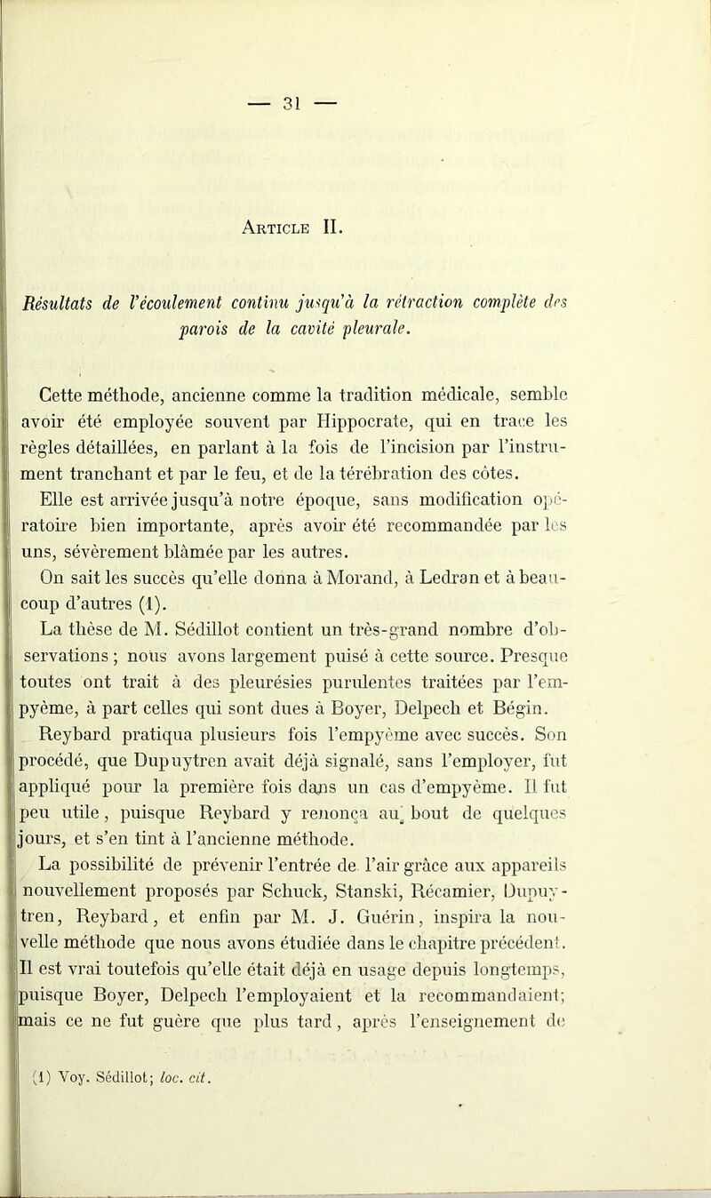 Article IL Résultats de l’écoulement continu jusqu'à la rétraction complète des parois de la cavité pleurale. Cette méthode, ancienne comme la tradition médicale, semble avoir été employée souvent par Hippocrate, qui en trace les règles détaillées, en parlant à la fois de l’incision par l’instru- ment tranchant et par le feu, et de la térébration des côtes. Elle est arrivée jusqu’à notre époque, sans modification opé- ratoire bien importante, après avoir été recommandée par les uns, sévèrement blâmée par les autres. On sait les succès qu’elle donna à Morand, à Ledran et à beau- coup d’autres (1). La thèse de M. Sédillot contient un très-grand nombre d’ob- servations ; nous avons largement puisé à cette source. Presque toutes ont trait à des pleurésies purulentes traitées par l’em- pyème, à part celles qui sont dues à Boyer, Delpech et Bégin. Reybard pratiqua plusieurs fois l’empyème avec succès. Son procédé, que Dupuytren avait déjà signalé, sans l’employer, fut appliqué pour la première fois dans un cas d’empyème. 11 fut peu utile, puisque Reybard y renonça aua bout de quelques jours, et s’en tint à l’ancienne méthode. La possibilité de prévenir l’entrée de l’air grâce aux appareils i nouvellement proposés par Schuck, Stanski, Récamier, Dupuy- tren, Reybard, et enfin par M. J. Guérin, inspira la nou- velle méthode que nous avons étudiée dans le chapitre précédent. Il est vrai toutefois qu’elle était déjà en usage depuis longtemps, puisque Boyer, Delpech l’employaient et la recommandaient; mais ce ne fut guère que plus tard, après l’enseignement de (1) Voy. Sédillot; loc. cit.