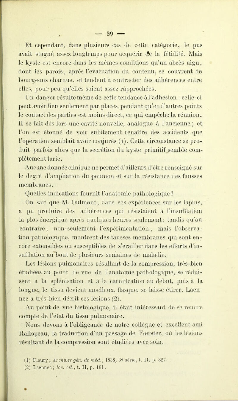 Et cependant, dans plusieurs cas de cette catégorie, le pus avait stagné assez longtemps pour acquérir <fe la fétidité. Mais le kyste est encore dans les mêmes conditions qu’un abcès aigu, dont les parois, après l’évacuation du contenu, se couvrent de bourgeons charnus, et tendent à contracter des adhérences entre elles, pour peu qu’elles soient assez rapprochées. Un danger résulte même de cette tendance à l’adhésion : celle-ci peut avoir lieu seulement par places, pendant qu’en d’autres points le contact des parties est moins direct, ce qui empêche la réunion. 11 se fait dès lors une cavité nouvelle, analogue à l’ancienne ; et l’on est étonné de voir subitement renaître des accidents que l’opération semblait avoir conjurés (i). Cette circonstance se pro- duit parfois alors que la secrétion du kyste primitif semble com- plètement tarie. Aucune donnée clinique ne permet d’ailleurs d’être renseigné sur le degré d’ampliation du poumon et sur la résistance des fausses membranes. Quelles indications fournit l’anatomie pathologique? On sait que M. Oulmont, dans ses expériences sur les lapins, a pu produire des adhérences qui résistaient à l’insufflation la plus énergique après quelques heures seulement ; tandis qu’au contraire, non-seulement l’expérimentation, mais l’observa- tion pathologique, montrent des fausses membranes qui sont en- core extensibles ou susceptibles de s’érailler dans les etforts d’in- sufflation au bout de plusieurs semaines de maladie. Les lésions pulmonaires résultant de la compression, très-bien étudiées au point de vue de l’anatomie pathologique, se rédui- sent à la splénisation et à la carnification au début, puis à la longue, le tissu devient moelleux, flasque, se laisse étirer. Laën- nec a très-bien décrit ces lésions (2). Au point de vue histologique, il était intéressant de se rendre compte de l’état du tissu pulmonaire. Nous devons à l’obligeance de notre collègue et excellent ami Hallopeau, la traduction d’un passage de Fœrster, où les lésions résultant de la compression sont étudiées avec soin. (1) Fleury; Archives gén. de méd., 1838, 3e série, t. Il, p. 327. (2) Laënnec; /oc. cit.. t. II, p. 161.