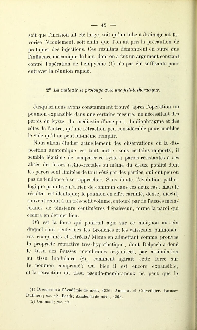 soit que l’incision ait été large, soit qu’un tube à drainage ait fa- vorisé l’écoulement, soit enfin que l’on ait pris la précaution de pratiquer des injections. Ces résultats démontrent en outre que l’inlluence mécanique de l’air, dont on a fait un argument constant contre l’opération de l’empyème (1) n’a pas été suffisante pour entraver la réunion rapide. 2° La maladie se prolonge avec une fistule thoracique. Jusqu’ici nous avons constamment trouvé après l’opération un poumon expansible dans une certaine mesure, ne nécessitant des parois du kyste, du médiastin d’une part, du diaphragme et des côtes de l’autre, qu’une rétraction peu considérai de pour combler le vide qu’il ne peut lui-même remplir. Nous allons étudier actuellement des observations où la dis- position anatomique est tout autre : sous certains rapports, il semble légitime de comparer ce kyste à parois résistantes à ces abcès des fosses ischio-rectales ou même du creux popüté dont les parois sont limitées de tout côté par des parties, qui ont peu ou pas de tendance à se rapprocher. Sans doute, l’évolution patho- logique primitive n’a rien de commun dans ces deux cas; mais le résultat est identique; le poumon en effet carnifié, dense, inactif, souvent réduit à un très-petit volume, entouré par de fausses mem- branes de plusieurs centimètres d’épaisseur, forme la paroi qui cédera en dernier lieu. Où est la force qui pourrait agir sur ce moignon au sein duquel sont renfermés les bronches et les vaisseaux pulmonai- res comprimés et rétrécis? Même en admettant comme prouvée la propriété rétractive très-hypothétique, dont Delpech a doué le tissu des fausses membranes organisées, par assimilation au tissu modulaire (2), comment agirait cette force sur le poumon comprimé? Ou bien il est encore expansible, et la rétraction du tissu pseudo-membraneux ne peut que le (1) Discussion à l’Académie de méd., 1836 ; Amussat et Cruveilhier. Lacaze- Duthiers; loc.cit. Barth; Académie de méd., 1865. (2) Oulmont; /oc. cit,