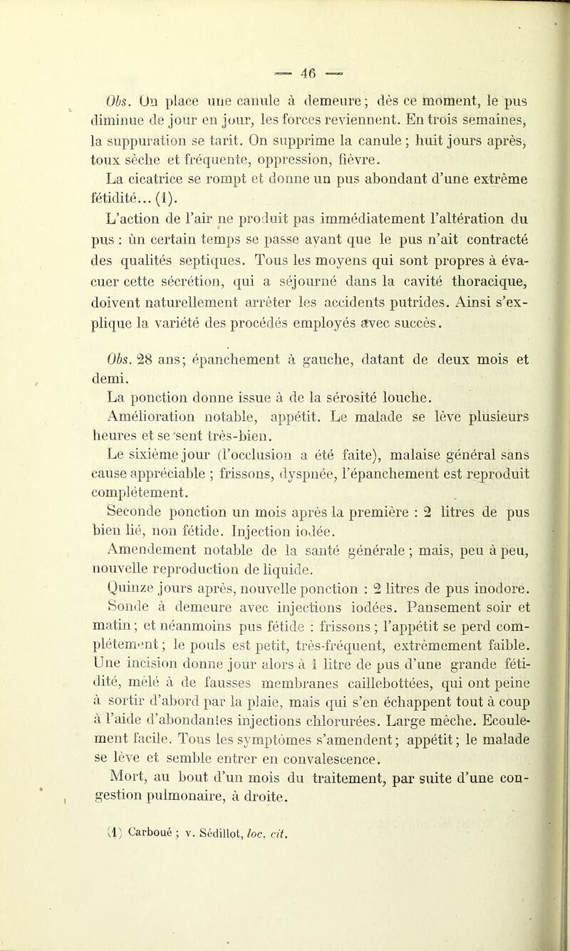 Obs. Un place une canule à demeure; dès ce moment, le pus diminue de jour en jour, les forces reviennent. En trois semaines, la suppuration se tarit. On supprime la canule; huit jours après, toux sèche et fréquente, oppression, fièvre. La cicatrice se rompt et donne un pus abondant d’une extrême fétidité... (1). L’action de l’air 11e produit pas immédiatement l’altération du pus : ùn certain temps se passe avant que le pus n’ait contracté des qualités septiques. Tous les moyens qui sont propres à éva- cuer cette sécrétion, qui a séjourné dans la cavité thoracique, doivent naturellement arrêter les accidents putrides. Ainsi s’ex- plique la variété des procédés employés avec succès. Obs. 28 ans; épanchement à gauche, datant de deux mois et demi. La ponction donne issue à de la sérosité louche. Amélioration notable, appétit. Le malade se lève plusieurs heures et se 'sent très-bien. Le sixième jour (l’occlusion a été faite), malaise général sans cause appréciable ; frissons, dyspnée, l’épanchement est reproduit complètement. Seconde ponction un mois après la première : 2 litres de pus bien lié, non fétide. Injection iodée. Amendement notable de la sauté générale ; mais, peu à peu, nouvelle reproduction de liquide. Quinze jours après, nouvelle ponction : 2 litres de pus inodore. Sonde à demeure avec injections iodées. Pansement soir et matin ; et néanmoins pus fétide : frissons ; l’appétit se perd com- plètement ; le pouls est petit, très-fréquent, extrêmement faible. Une incision donne jour alors à 1 litre de pus d’une grande féti- dité, mêlé à de fausses membranes caillebottées, qui ont peine à sortir d’abord par la plaie, mais qui s’en échappent tout à coup à l’aide d’abondanles injections chlorurées. Large mèche. Ecoule- ment facile. Tous les symptômes s’amendent; appétit; le malade se lève et semble entrer en convalescence. Mort, au bout d’un mois du traitement, par suite d’une con- gestion pulmonaire, à droite.