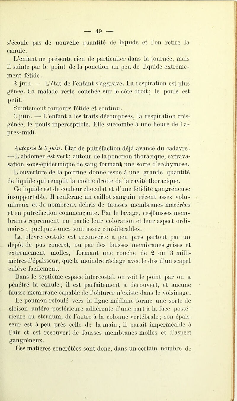 s’écoule pas de nouvelle quantité de liquide et l’on retire la canule. L’enfant ne présente rien de particulier dans la journée, mais il suinte pai le point de la ponction un peu de liquide extrême- ment fétide. 2 juin. — L’état de l’enfant s’aggrave. La respiration est plus gênée. La malade reste couchée sur le côté droit; le pouls est petit. Suintement toujours fétide et continu. 3 juin. •— L’enfant a les traits décomposés, la respiration très- gènée, le pouls inperceptible. Elle succombe à une heure de l'a- près-midi. Autopsie le 5 juin. État de putréfaction déjà avancé du cadavre. — L’abdomen est vert; autour de la ponction thoracique, extrava- sation sous-épidermique de sang formant une sorte d’ecchymose. L’ouverture de la poitrine donne issue à une grande quantité de liquide qui remplit la moitié droite de la cavité thoracique. Ce liquide est de couleur chocolat et d’une fétidité gangréneuse insupportable. Il renferme un caillot sanguin récent assez volu- mineux et de nombreux débris de fausses membranes macérées et en putréfaction commençante. Par le lavage, cesjfausses mem- branes reprennent en partie leur coloration et leur aspect ordi- naires ; quelques-unes sont assez considérables. La plèvre costale est recouverte à peu près partout par un dépôt de pus concret, ou par des fausses membranes grises et extrêmement molles, formant une couche de 2 ou 3 milli- mètres d’épaisseur, que le moindre raclage avec le dos d’un scapel enlève facilement. Dans le septième espace intercostal, on voit le point par où a pénétré la canule ; il est parfaitement à découvert, et aucune fausse membrane capable de l’obturer n’existe dans le voisinage. Le poumon refoulé vers la ligne médiane forme une sorte de cloison antéro-postérieure adhérente d’une part à la face posté- rieure du sternum, de l’autre à la colonne vertébrale ; son épais- seur est à peu près celle de la main ; il paraît imperméable à l’air et est recouvert de fausses membranes molles et d’aspect gangréneux. Ces matières concrétées sont donc, dans un certain nombre de