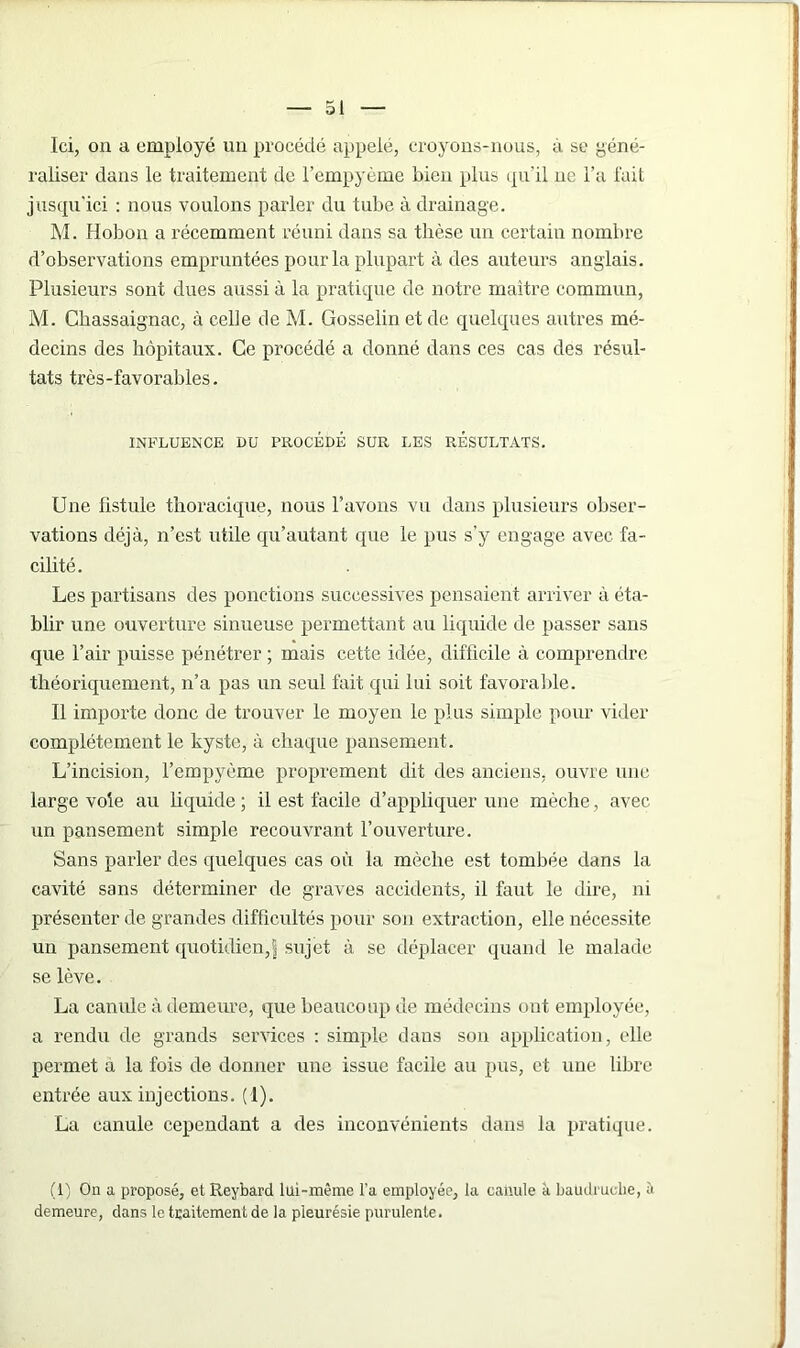 Ici, on a employé un procédé appelé, croyons-nous, à se géné- raliser dans le traitement de l’empyème bien plus qu’il ne l’a fait jusqu'ici : nous voulons parler du tube à drainage. M. Hobon a récemment réuni dans sa thèse un certain nombre d’observations empruntées pour la plupart à des auteurs anglais. Plusieurs sont dues aussi à la pratique de notre maître commun, M. Chassaignac, à celle de M. Gosselin et de quelques autres mé- decins des hôpitaux. Ce procédé a donné dans ces cas des résul- tats très-favorables. INFLUENCE DU PROCÉDÉ SUR LES RÉSULTATS. Une fistule thoracique, nous l’avons vu dans plusieurs obser- vations déjà, n’est utile qu’autant que le pus s’y engage avec fa- cilité. Les partisans des ponctions successives pensaient arriver à éta- blir une ouverture sinueuse permettant au liquide de passer sans que l’air puisse pénétrer ; mais cette idée, difficile à comprendre théoriquement, n’a pas un seul fait qui lui soit favorable. Il importe donc de trouver le moyen le plus simple pour vider complètement le kyste, à chaque pansement. L’incision, l’empyème proprement dit des anciens, ouvre une large voie au liquide ; il est facile d’appliquer une mèche, avec un pansement simple recouvrant l’ouverture. Sans parler des quelques cas où la mèche est tombée dans la cavité sans déterminer de graves accidents, il faut le dire, ni présenter de grandes difficultés pour son extraction, elle nécessite un pansement quotidien,| sujet à se déplacer quand le malade se lève. La canule à demeure, que beaucoup de médecins ont employée, a rendu de grands services : simple dans son application, elle permet a la fois de donner une issue facile au pus, et une libre entrée aux injections. (1). La canule cependant a des inconvénients dans la pratique. (1) On a proposé, et Reybard lui-même l’a employée, la canule à baudruche, à demeure, dans le traitement de la pleurésie purulente.