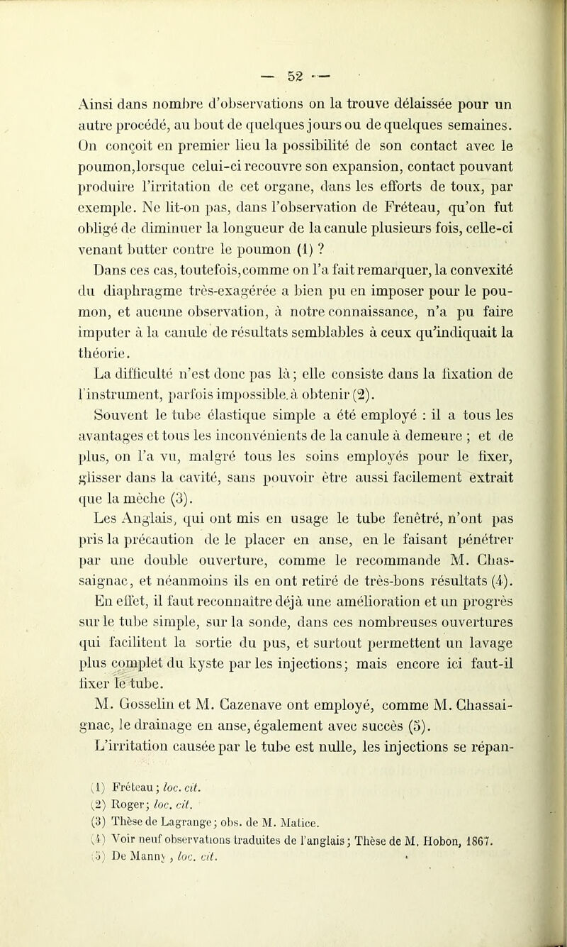 Ainsi dans nombre d’observations on la trouve délaissée pour un autre procédé, au bout de quelques jours ou de quelques semaines. Un conçoit en premier lieu la possibilité de son contact avec le poumon,lorsque celui-ci recouvre son expansion, contact pouvant produire l’irritation de cet organe, dans les efforts de toux, par exemple. Ne lit-on pas, dans l’observation de Fréteau, qu’on fut obligé de diminuer la longueur de la canule plusieurs fois, celle-ci venant butter contre le poumon (1) ? Dans ces cas, toutefois, comme on l’a fait remarquer, la convexité du diaphragme très-exagérée a bien pu en imposer pour le pou- mon, et aucune observation, à notre connaissance, n’a pu faire imputer à la canule de résultats semblables à ceux qu’indiquait la théorie. La difficulté n’est donc pas là ; elle consiste dans la lixation de l'instrument, parfois impossible, à obtenir (2). Souvent le tube élastique simple a été employé : il a tous les avantages et tous les inconvénients de la canule à demeure ; et de plus, on l’a vu, malgré tous les soins employés pour le fixer, glisser dans la cavité, sans pouvoir être aussi facilement extrait que la mèche (3). Les Anglais, qui ont mis en usage le tube fenêtré, n’ont pas pris la précaution de le placer en anse, en le faisant pénétrer par une double ouverture, comme le recommande M. Clias- saignac, et néanmoins ils en ont retiré de très-bons résultats (4). En elfet, il faut reconnaître déjà une amélioration et un progrès sur le tube simple, sur la sonde, dans ces nombreuses ouvertures qui facilitent la sortie du pus, et surtout permettent un lavage plus complet du kyste par les injections; mais encore ici faut-il fixer le tube. M. Gosselin et M. Cazenave ont employé, comme M. Chassai - gnac, le drainage en anse, également avec succès (5). L’irritation causée par le tube est nulle, les injections se répan- ;1) Fréteau ; loc. cit. {2) Roger; loc. cit. (3) Thèse de Lagrange; obs. de M. Malice. A) Voir neuf observations traduites de l’anglais; Thèse de M. Hobon, 1867. ;.o) De Mannv, loc. vit. •