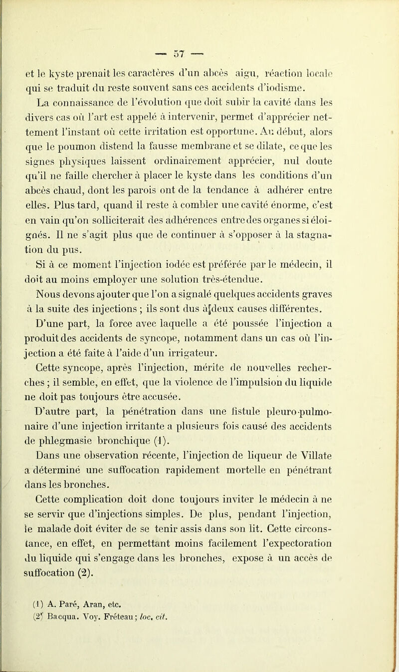 et le kyste prenait les caractères d’un abcès aigu, réaction locale qui se traduit du reste souvent sans ces accidents d’iodisme. La connaissance de l’évolution que doit subir la cavité dans les divers cas où l’art est appelé à intervenir, permet d’apprécier net- tement l’instant où cette irritation est opportune. Au début, alors que le poumon distend la fausse membrane et se dilate, ce que les signes physiques laissent ordinairement apprécier, nul doute qu’il ne faille chercher à placer le kyste dans les conditions d’un abcès chaud, dont les parois ont de la tendance à adhérer entre elles. Plus tard, quand il reste à combler une cavité énorme, c’est en vain qu’on solliciterait des adhérences entre des organes si éloi- gnés. Il ne s’agit plus que de continuer à s’opposer à la stagna- tion du pus. Si à ce moment l’injection iodée est préférée parle médecin, il doit au moins employer une solution très-étendue. Nous devons ajouter que l’on a signalé quelques accidents graves à la suite des injections ; ils sont dus ùjdeux causes différentes. D’une part, la force avec laquelle a été poussée l’injection a produit des accidents de syncope, notamment dans un cas où l’in- jection a été faite à l’aide d’un irrigateur. Cette syncope, après l’injection, mérite de nouvelles recher- ches ; il semble, en effet, que la violence de l’impulsion du liquide ne doit pas toujours être accusée. D’autre part, la pénétration dans une fistule pleuro pulmo- naire d’une injection irritante a plusieurs fois causé des accidents de phlegmasie bronchique (J). Dans une observation récente, l’injection de liqueur de Villate a déterminé une suffocation rapidement mortelle en pénétrant dans les bronches. Cette complication doit donc toujours inviter le médecin à ne se servir que d’injections simples. De plus, pendant l’injection, te malade doit éviter de se tenir assis dans son lit. Cette circons- tance, en effet, en permettant moins facilement l’expectoration du liquide qui s’engage dans les bronches, expose à un accès de suffocation (2). (1) A. Paré, Aran, etc. (2} Bacqiia. Voy. Fret,eau ; loc, cit.