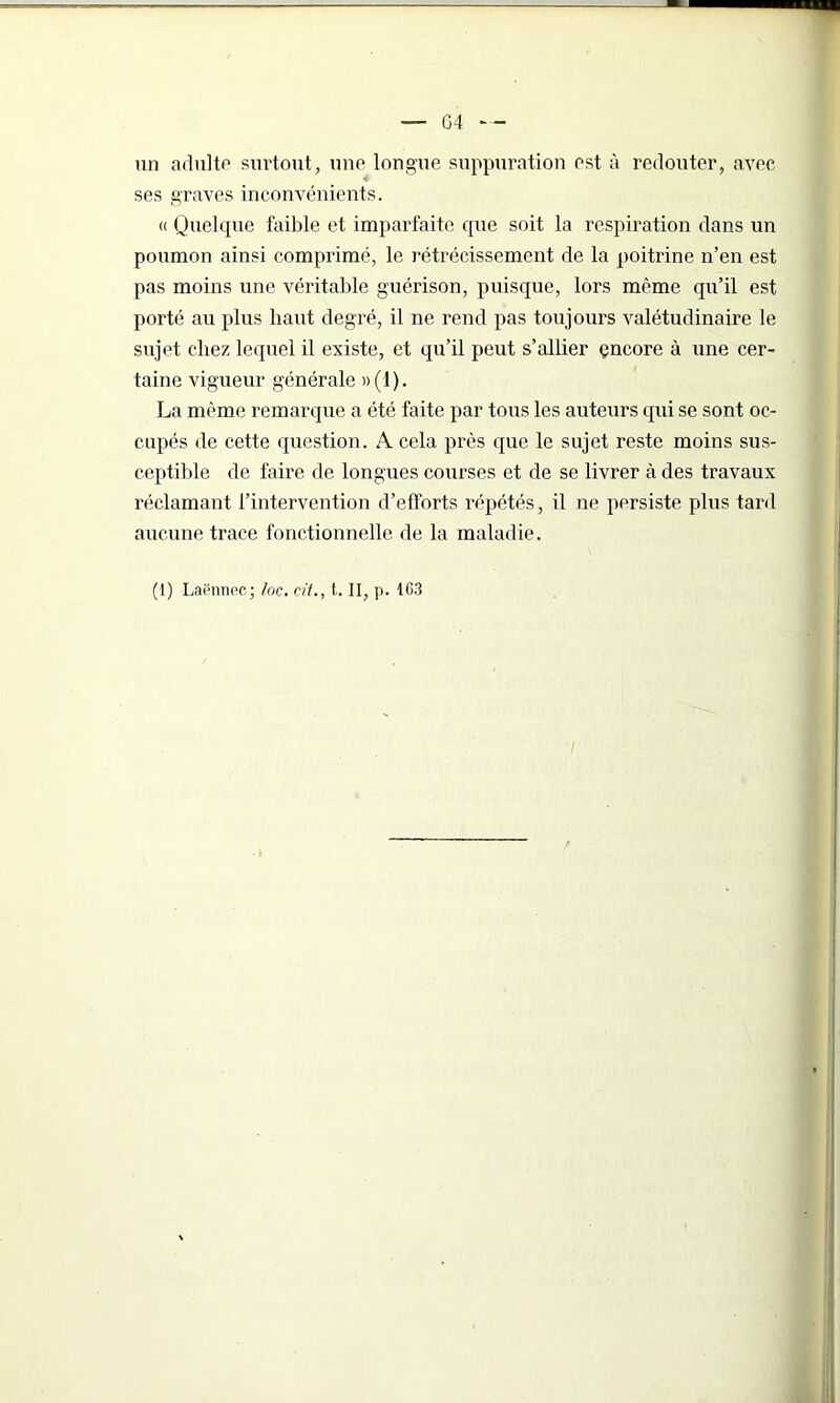 — G4 — un adulte surtout, une longue suppuration est à redouter, avec ses graves inconvénients. « Quelque faible et imparfaite que soit la respiration dans un poumon ainsi comprimé, le rétrécissement de la poitrine n’en est pas moins une véritable guérison, puisque, lors même qu’il est porté au plus liant degré, il ne rend pas toujours valétudinaire le sujet chez lequel il existe, et qu’il peut s’allier çncore à une cer- taine vigueur générale »(1). La même remarque a été faite par tous les auteurs qui se sont oc- cupés de cette question. A cela près que le sujet reste moins sus- ceptible de faire de longues courses et de se livrer à des travaux réclamant l’intervention d’efforts répétés, il ne persiste plus tard aucune trace fonctionnelle de la maladie. (1) Laënnec; /oc. cit., t. II, p. 1G3