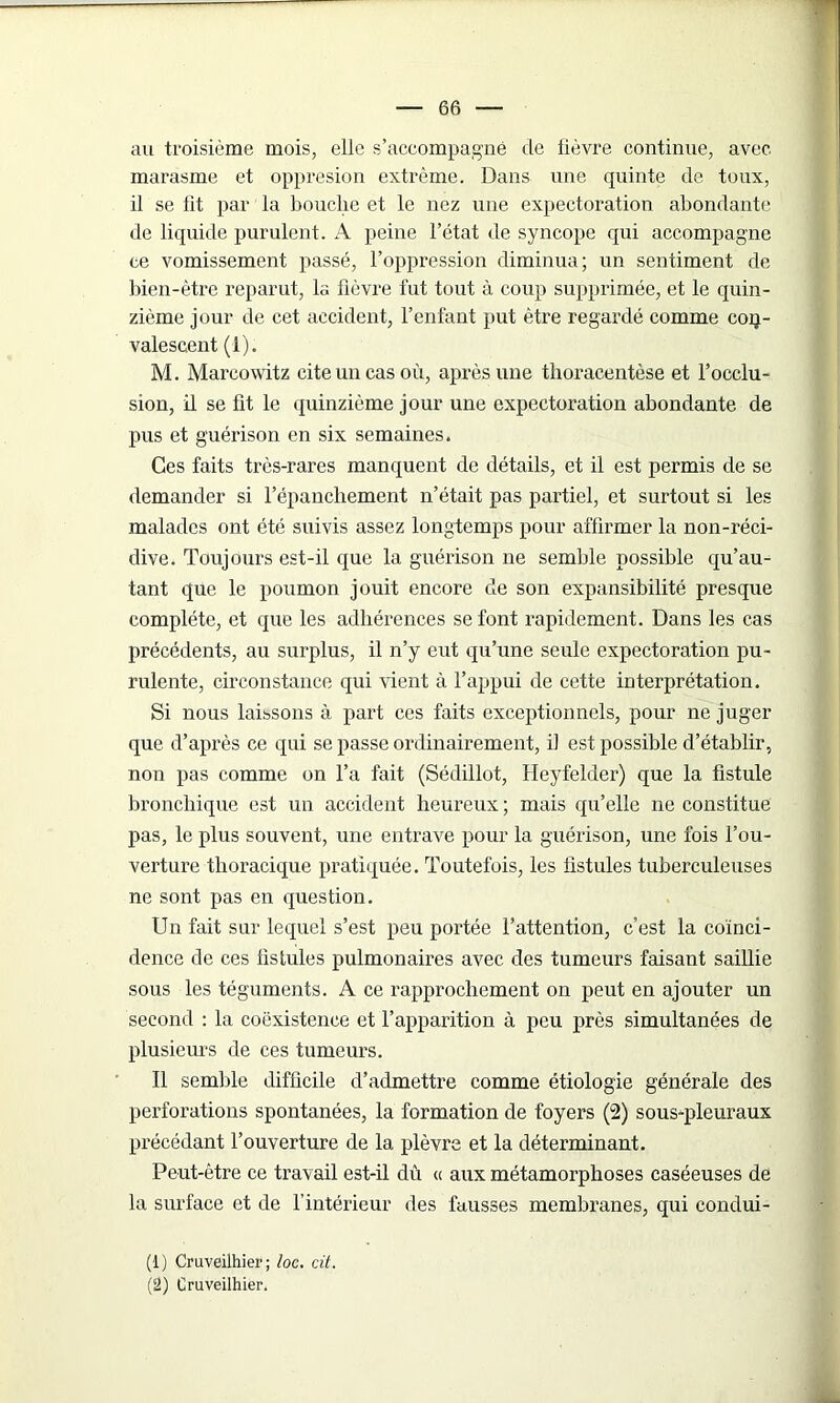 au troisième mois, elle s’accompagne de lièvre continue, avec marasme et oppresion extrême. Dans une quinte de toux, il se fit par la bouclie et le nez une expectoration abondante de liquide purulent. A peine l’état de syncope qui accompagne te vomissement passé, l’oppression diminua; un sentiment de bien-être reparut, la fièvre fut tout à coup supprimée, et le quin- zième jour de cet accident, l’enfant put être regardé comme con- valescent (1). M. Marcowitz cite un cas où, après une thoracentèse et l’occlu- sion, il se fit le quinzième jour une expectoration abondante de pus et guérison en six semaines. Ces faits très-rares manquent de détails, et il est permis de se demander si l’épancliement n’était pas partiel, et surtout si les malades ont été suivis assez longtemps pour affirmer la non-réci- dive. Toujours est-il que la guérison ne semble possible qu’au - tant que le poumon jouit encore de son expansibilité presque complète, et que les adhérences se font rapidement. Dans les cas précédents, au surplus, il n’y eut qu’une seule expectoration pu- rulente, circonstance qui vient à l’appui de cette interprétation. Si nous laissons à part ces faits exceptionnels, pour ne juger que d’après ce qui se passe ordinairement, fi est possible d’établir, non pas comme on l’a fait (Sédillot, Heyfelder) que la fistule bronchique est un accident heureux ; mais qu’elle ne constitue pas, le plus souvent, une entrave pour la guérison, une fois l’ou- verture thoracique pratiquée. Toutefois, les fistules tuberculeuses ne sont pas en question. Un fait sur lequel s’est peu portée l’attention, c’est la coïnci- dence de ces fistules pulmonaires avec des tumeurs faisant saillie sous les téguments. A ce rapprochement on peut en ajouter un second : la coexistence et l’apparition à peu près simultanées de plusieurs de ces tumeurs. Il semble difficile d’admettre comme étiologie générale des perforations spontanées, la formation de foyers (2) sous-pleuraux précédant l’ouverture de la plèvre et la déterminant. Peut-être ce travail est-il dû « aux métamorphoses caséeuses de la surface et de l’intérieur des fausses membranes, qui condui- (1) Cruveilhier; loc. cit. (2) Cruveilhier.