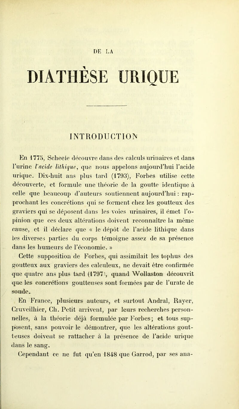 DIATHÈSE URIQUE INTRODUCTION En 1775, Scheeie découvre dans des calculs urinaires et dans l’urine l'acide lithique, que nous appelons aujourd’hui l’acide urique. Dix-huit ans plus tard (1793), Forbes utilise cette découverte, et formule une théorie de la goutte identique à celle que beaucoup d’auteurs soutiennent aujourd’hui : rap- prochant les concrétions qui se forment chez les goutteux des graviers qui se déposent dans les voies urinaires, il émet l’o- pinion que ces deux altérations doivent reconnaître la même cause, et il déclare que « le dépôt de l’acide lithique dans les diverses parties du corps témoigne assez de sa présence dans les humeurs de l’économie. » Cette supposition de Forbes, qui assimilait les tojdius des goutteux aux graviers des calculeux, ne devait être confirmée que quatre ans plus tard (1797!, quand Wollaston découvrit que les concrétions goutteuses sont formées par de l’urate de soude. En France, plusieurs auteurs, et surtout Andral, Rayer, Cruveilhier, Ch. Petit arrivent, par leurs recherches person- nelles, à la théorie déjà formulée par Forbes ; et tous sup- posent, sans pouvoir le démontrer, que les altérations gout- teuses doivent se rattacher à la présence de l’acide urique dans le sang. Cependant ce ne fut qu’en 1848 que Garrod, par ses ana-