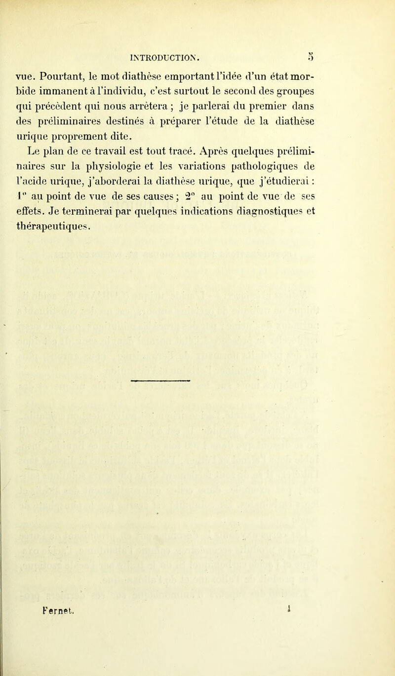 vue. Pourtant, le mot diathèse emportant l’idée d’un état mor- bide immanent à l’individu, c’est surtout le second des groupes qui précèdent qui nous arrêtera ; je parlerai du premier dans des préliminaires destinés à préparer l’étude de la diathèse urique proprement dite. Le plan de ce travail est tout tracé. Après quelques prélimi- naires sur la physiologie et les variations pathologiques de l’acide urique, j’aborderai la diathèse urique, que j’étudierai : I ” au point de vue de ses causes ; 2 au point de vue de ses effets. Je terminerai par quelques indications diagnostiques et thérapeutiques. Fernet. 1