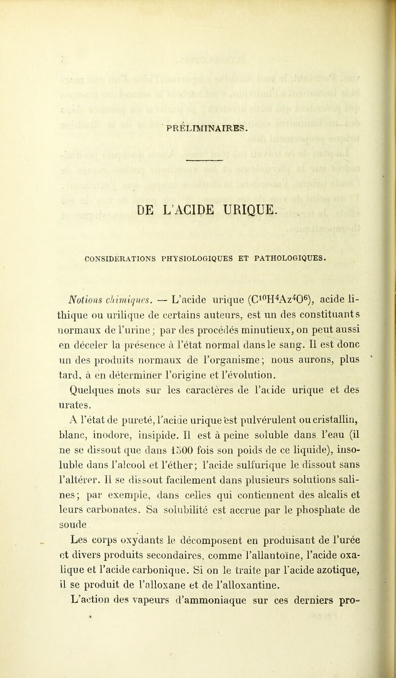 PRÉLIMINAIRES. DE L’ACIDE URIQUE. CONSIDERATIONS PHYSIOLOGIQUES ET PATHOLOGIQUES. Notions chimiques. — L’acide urique (C10H4Az4O6), acide li- thique ou indique de certains auteurs, est un des constituants normaux de l’urine; par des procédés minutieux, on peut aussi en déceler la présence à l’état normal dans le sang. Il est donc un des produits normaux de l’organisme ; nous aurons, plus tard, à en déterminer l’origine et l’évolution. Quelques mots sur les caractères de l’acide urique et des urates. A l’état de pureté, l’acide urique'est pulvérulent ou cristallin, blanc, inodore, insipide. 11 est à peine soluble dans l’eau (il ne se dissout que dans 1500 fois son poids de ce liquide), inso- luble dans l’alcool et l’étlier; l’acide sulfurique le dissout sans l’altérer. Il se dissout facilement dans plusieurs solutions sali- nes ; par exemple, dans celles qui contiennent des alcalis et leurs carbonates. Sa solubilité est accrue par le phosphate de soude Les corps oxydants le décomposent en produisant de l’urée et divers produits secondaires, comme l’allantoïne, l’acide oxa- lique et l’acide carbonique. Si on le traite par l'acide azotique, il se produit de l’alloxane et de l’alloxantine. L’action des vapeurs d’ammoniaque sur ces derniers pro-