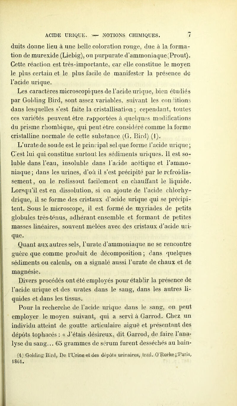 duits donne lieu à une belle coloration rouge, due à la forma- tion de murexide (Liebig), ou purpurate d’ammoniaque (Prout). Cette réaction est très-importante, car elle constitue le moyen le plus certain et le plus facile de manifester la présence de l’acide urique. Les caractères microscopiques de l’acide urique, bien étudiés par Golding Bird, sont assez variables, suivant les con iitions dans lesquelles s’est faite la cristallisation; cependant, toutes ces variétés peuvent être rapportées à quelques modifications du prisme rhombique, qui peut être considéré comme la forme cristalline normale de cette substance (G. Bird) (I). L’uratede soude est le principal sel que forme l’acide urique; C'est lui qui constitue surtout les sédiments uriques. 11 est so- luble dans l’eau, insoluble dans l'acide acétique et l’ammo- niaque ; dans les urines, d’où il s’est précipité par le refroidis- sement, on le redissout facilement en chauffant le liquide. Lorsqu’il est en dissolution, si on ajoute de l’acide chlorhy- drique, il se forme des cristaux d’acide urique qui se précipi- tent. Sous le microscope, il est formé de myriades de petits globules très-ténus, adhérant ensemble et formant de petites masses linéaires, souvent melées avec des cristaux d’acide uri- que. Quant aux autres sels, l’urate d’ammoniaque ne se rencontre guère que comme produit de décomposition; dans quelques sédiments ou calculs, on a signalé aussi l’urate de chaux et de magnésie. Divers procédés ont été employés pour établir la présence de l’acide urique et des urates dans le sang, dans les autres li- quides et dans les tissus. Pour la recherche de l’acide urique dans le sang, on peut employer le moyen suivant, qui a servi à Garrod. Chez un individu atteint de goutte articulaire aiguë et présentant des dépôts tophacés : « J’étais désireux, dit Garrod, de faire l’ana- lyse du sang... 65 grammes de sérum furent desséchés au bain- ({) Golding Bird, De l’Urine et des dépôts urinaires, trad. O’Rorke j'Paris, 1861.