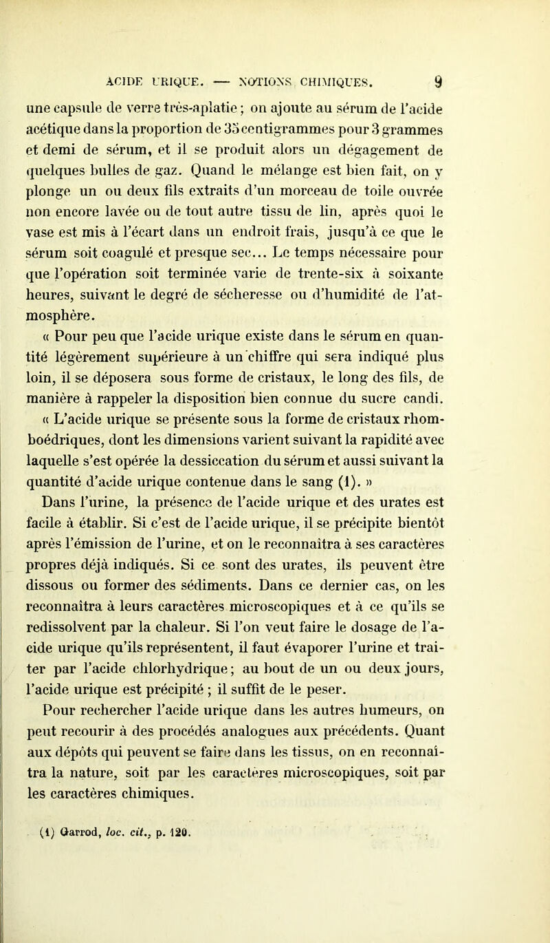 une capsule de verre très-aplatie ; on ajoute au sérum de l’acide acéticpie dans la proportion de 35 centigrammes pour 3 grammes et demi de sérum, et il se produit alors un dégagement de quelques bulles de gaz. Quand le mélange est bien fait, on y plonge un ou deux fils extraits d’un morceau de toile ouvrée non encore lavée ou de tout autre tissu de lin, après quoi le vase est mis à l’écart dans un endroit frais, jusqu’à ce que le sérum soit coagulé et presque sec... Le temps nécessaire pour que l’opération soit terminée varie de trente-six à soixante heures, suivant le degré de sécheresse ou d’humidité de l’at- mosphère. « Pour peu que l’acide urique existe dans le sérum en quan- tité légèrement supérieure à un chiffre qui sera indiqué plus loin, il se déposera sous forme de cristaux, le long des fils, de manière à rappeler la disposition bien connue du sucre candi. « L’acide urique se présente sous la forme de cristaux rhom- boédriques, dont les dimensions varient suivant la rapidité avec laquelle s’est opérée la dessiccation du sérum et aussi suivant la quantité d’acide urique contenue dans le sang (1). » Dans l’urine, la présence de l’acide urique et des urates est facile à établir. Si c’est de l’acide urique, il se précipite bientôt après l’émission de l’urine, et on le reconnaîtra à ses caractères propres déjà indiqués. Si ce sont des urates, ils peuvent être dissous ou former des sédiments. Dans ce dernier cas, on les reconnaîtra à leurs caractères microscopiques et à ce qu’ils se redissolvent par la chaleur. Si l’on veut faire le dosage de l’a- cide urique qu’ils représentent, il faut évaporer l’urine et trai- ter par l’acide chlorhydrique; au bout de un ou deux jours, l’acide urique est précipité ; il suffit de le peser. Pour rechercher l’acide urique dans les autres humeurs, on peut recourir à des procédés analogues aux précédents. Quant aux dépôts qui peuvent se faire dans les tissus, on en reconnaî- tra la nature, soit par les caractères microscopiques, soit par les caractères chimiques. (1) Garrod, loc. cit., p. 120.