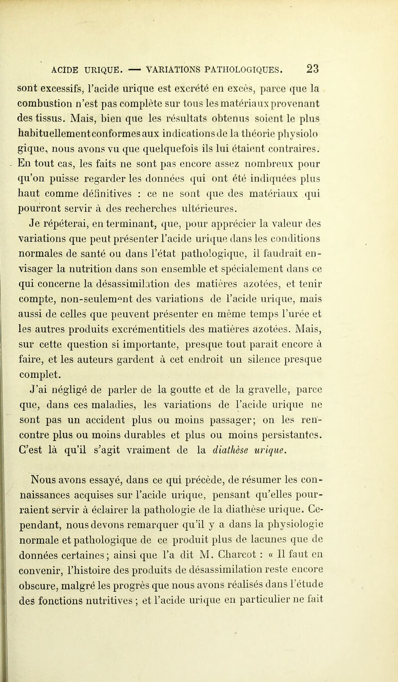 sont excessifs, l’acide urique est excrété en excès, parce que la combustion n’est pas complète sur tous les matériaux provenant des tissus. Mais, bien que les résultats obtenus soient le plus habituellement conformes aux indications de la théorie physiolo gique, nous avons vu que quelquefois ils lui étaient contraires. En tout cas, les faits ne sont pas encore assez nombreux pour qu’on puisse regarder les données qui ont été indiquées plus haut comme définitives : ce ne sont que des matériaux qui pourront servir à des recherches ultérieures. Je répéterai, en terminant, que, pour apprécier la valeur des variations que peut présenter l’acide urique dans les conditions normales de santé ou dans l’état pathologique, il faudrait en- visager la nutrition dans son ensemble et spécialement dans ce qui concerne la désassimilation des matières azotées, et tenir compte, non-seulemQnt des variations de l’acide urique, mais aussi de celles que peuvent présenter en même temps l’urée et les autres produits excrémentitiels des matières azotées. Mais, sur cette question si importante, presque tout parait encore à faire, et les auteurs gardent à cet endroit un silence presque complet. J’ai négligé de parler de la goutte et de la gravelle, parce que, dans ces maladies, les variations de l’acide urique ne sont pas un accident plus ou moins passager; on les ren- contre plus ou moins durables et plus ou moins persistantes. C’est là qu’il s’agit vraiment de la diathèse urique. Nous avons essayé, dans ce qui précède, de résumer les con- naissances acquises sur l’acide urique, pensant qu’elles pour- raient servir à éclairer la pathologie de la diathèse urique. Ce- pendant, nous devons remarquer qu’il y a dans la physiologie normale et pathologique de ce produit plus de lacunes que de données certaines; ainsi que l’a dit M. Charcot : « Il faut en convenir, l’histoire des produits de désassimilation reste encore obscure, malgré les progrès que nous avons réalisés dans l’étude des fonctions nutritives ; et l’acide urique en particulier ne fait