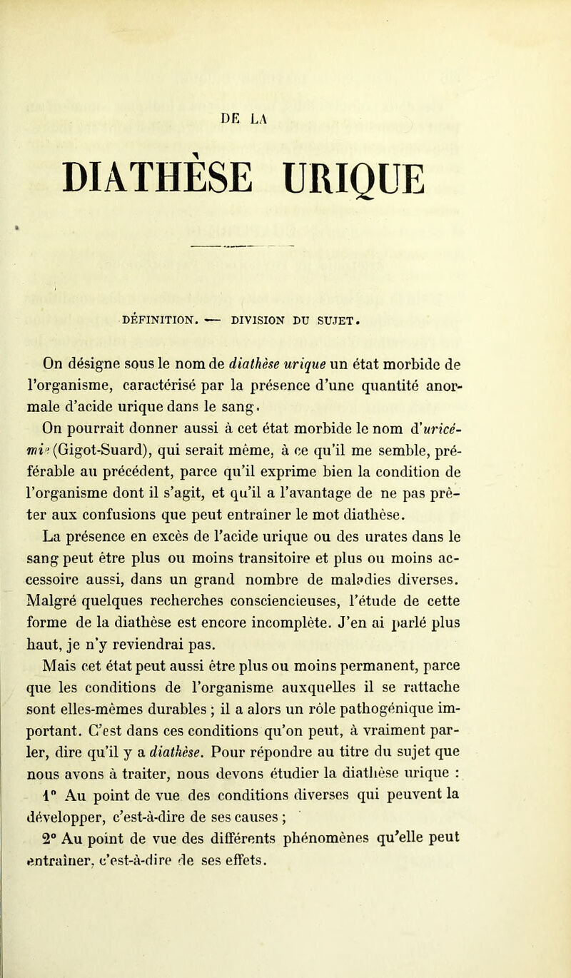 DR LA DIATHÈSE URIQUE DÉFINITION. — DIVISION DU SUJET. On désigne sous le nom de diathèse urique un état morbide de l’organisme, caractérisé par la présence d’une quantité anor- male d’acide urique dans le sang. On pourrait donner aussi à cet état morbide le nom d’uricé- mi^Gigot-Suard), qui serait même, à ce qu’il me semble, pré- férable au précédent, parce qu’il exprime bien la condition de l’organisme dont il s’agit, et qu’il a l’avantage de ne pas prê- ter aux confusions que peut entraîner le mot diathèse. La présence en excès de l’acide urique ou des urates dans le sang peut être plus ou moins transitoire et plus ou moins ac- cessoire aussi, dans un grand nombre de maladies diverses. Malgré quelques recherches consciencieuses, l’étude de cette forme de la diathèse est encore incomplète. J’en ai parlé plus haut, je n’y reviendrai pas. Mais cet état peut aussi être plus ou moins permanent, parce que les conditions de l’organisme auxquelles il se rattache sont elles-mêmes durables ; il a alors un rôle pathogénique im- portant. C’est dans ces conditions qu’on peut, à vraiment par- ler, dire qu’il y a diathèse. Pour répondre au titre du sujet que nous avons à traiter, nous devons étudier la diathèse urique : 1° Au point de vue des conditions diverses qui peuvent la développer, c’est-à-dire de ses causes ; 2° Au point de vue des différents phénomènes qu’elle peut entraîner, c’est-à-dire de ses effets.