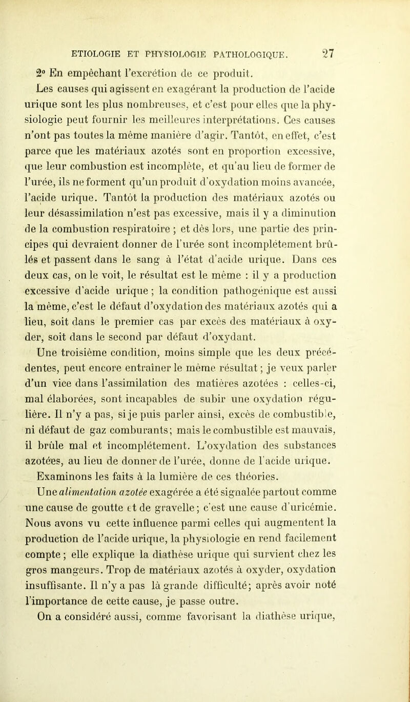 2° En empêchant l’excrétion de ce produit. Les causes qui agissent en exagérant la production de l’acide urique sont les plus nombreuses, et c’est pour elles que la phy- siologie peut fournir les meilleures interprétations. Ces causes n’ont pas toutes la même manière d’agir. Tantôt, en effet, c’est parce que les matériaux azotés sont en proportion excessive, que leur combustion est incomplète, et qu’au lieu de former de l’urée, ils ne forment qu’un produit d’oxydation moins avancée, l’acide urique. Tantôt la production des matériaux azotés ou leur désassimilation n’est pas excessive, mais il y a diminution de la combustion respiratoire ; et dès lors, une partie des prin- cipes qui devraient donner de l’urée sont incomplètement brû- lés et passent dans le sang à l’état d’acide urique. Dans ces deux cas, on le voit, le résultat est le même : il y a production excessive d’acide urique ; la condition pathogénique est aussi la même, c’est le défaut d’oxydation des matériaux azotés qui a lieu, soit dans le premier cas par excès des matériaux à oxy- der, soit dans le second par défaut d’oxydant. Une troisième condition, moins simple que les deux précé- dentes, peut encore entraîner le même résultat ; je veux parler d’un vice dans l’assimilation des matières azotées : celles-ci, mal élaborées, sont incapables de subir une oxydation régu- lière. Il n’y a pas, si je puis parler ainsi, excès de combustible, ni défaut de gaz comburants; mais le combustible est mauvais, il brûle mal et incomplètement. L’oxydation des substances azotées, au lieu de donner de l’urée, donne de l'acide urique. Examinons les faits à la. lumière de ces théories. Une alimentation azotée exagérée a été signalée partout comme une cause de goutte et de gravelle; c’est une cause d’uricémie. Nous avons vu cette influence parmi celles qui augmentent la production de l’acide urique, la physiologie en rend facilement compte ; elle explique la diathèse urique qui survient chez les gros mangeurs. Trop de matériaux azotés à oxyder, oxydation insuffisante. Il n’y a pas là grande difficulté; après avoir noté l'importance de cette cause, je passe outre. On a considéré aussi, comme favorisant la diathèse urique,