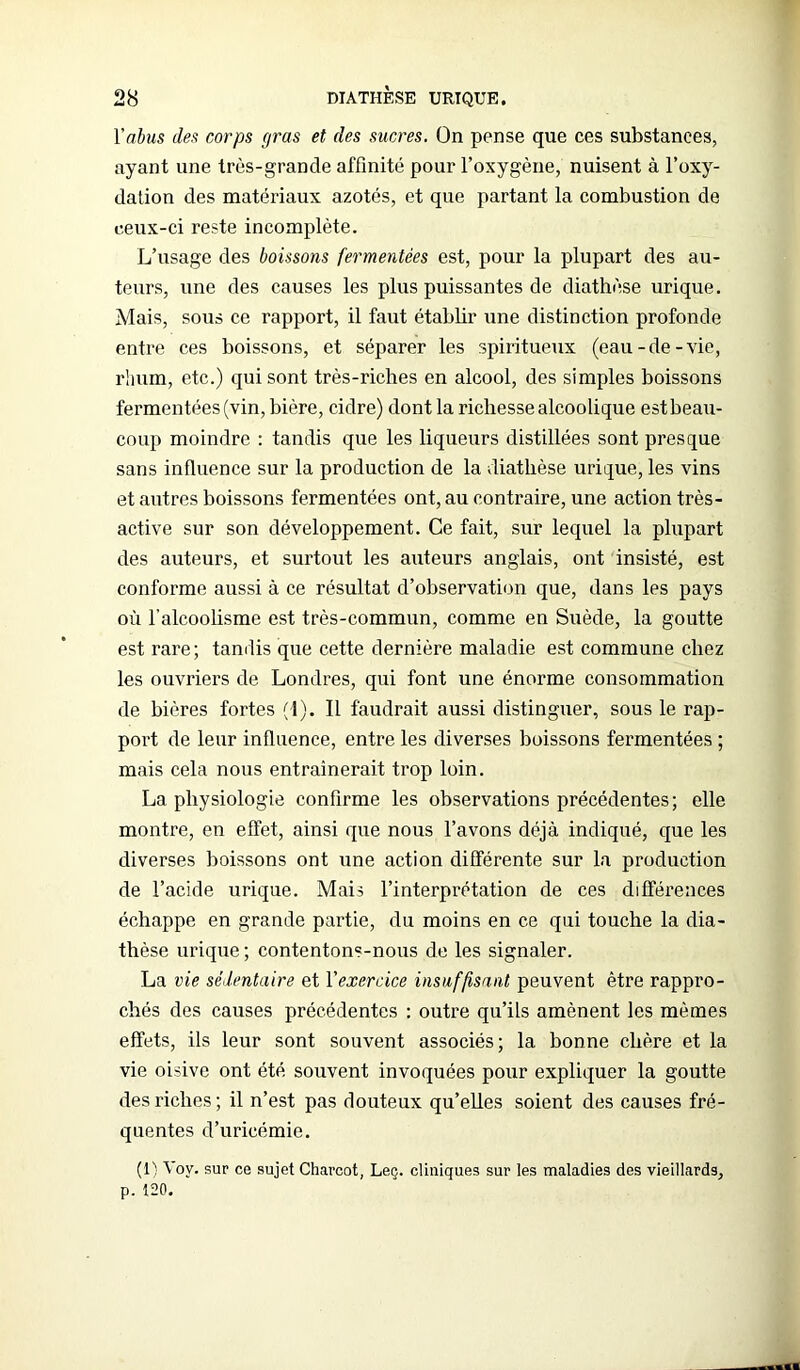 Yabus des corps gras et des sucres. On pense que ces substances, ayant une très-grande affinité pour l’oxygène, nuisent à l’oxy- dation des matériaux azotés, et que partant la combustion de ceux-ci reste incomplète. L’usage des boissons fermentées est, pour la plupart des au- teurs, une des causes les plus puissantes de diathèse urique. Mais, sous ce rapport, il faut établir une distinction profonde entre ces boissons, et séparer les spiritueux (eau-de-vie, rhum, etc.) qui sont très-riches en alcool, des simples boissons fermentées (vin, bière, cidre) dont la richesse alcoolique est beau- coup moindre : tandis que les liqueurs distillées sont presque sans influence sur la production de la diathèse urique, les vins et autres boissons fermentées ont, au contraire, une action très- active sur son développement. Ce fait, sur lequel la plupart des auteurs, et surtout les auteurs anglais, ont insisté, est conforme aussi à ce résultat d’observation que, dans les pays où l’alcoolisme est très-commun, comme en Suède, la goutte est rare; tandis que cette dernière maladie est commune chez les ouvriers de Londres, qui font une énorme consommation de bières fortes (1). Il faudrait aussi distinguer, sous le rap- port de leur influence, entre les diverses boissons fermentées ; mais cela nous entraînerait trop loin. La physiologie confirme les observations précédentes; elle montre, en effet, ainsi que nous l’avons déjà indiqué, que les diverses boissons ont une action différente sur la production de l’acide urique. Mais l’interprétation de ces différences échappe en grande partie, du moins en ce qui touche la dia- thèse urique ; contentons-nous de les signaler. La vie sédentaire et Y exercice insuffisant peuvent être rappro- chés des causes précédentes : outre qu’ils amènent les mêmes effets, ils leur sont souvent associés; la bonne chère et la vie oisive ont été souvent invoquées pour expliquer la goutte des riches ; il n’est pas douteux qu’elles soient des causes fré- quentes d’uricémie. (1) Voy. sur ce sujet Charcot, Leç. cliniques sur les maladies des vieillards, p. 120.