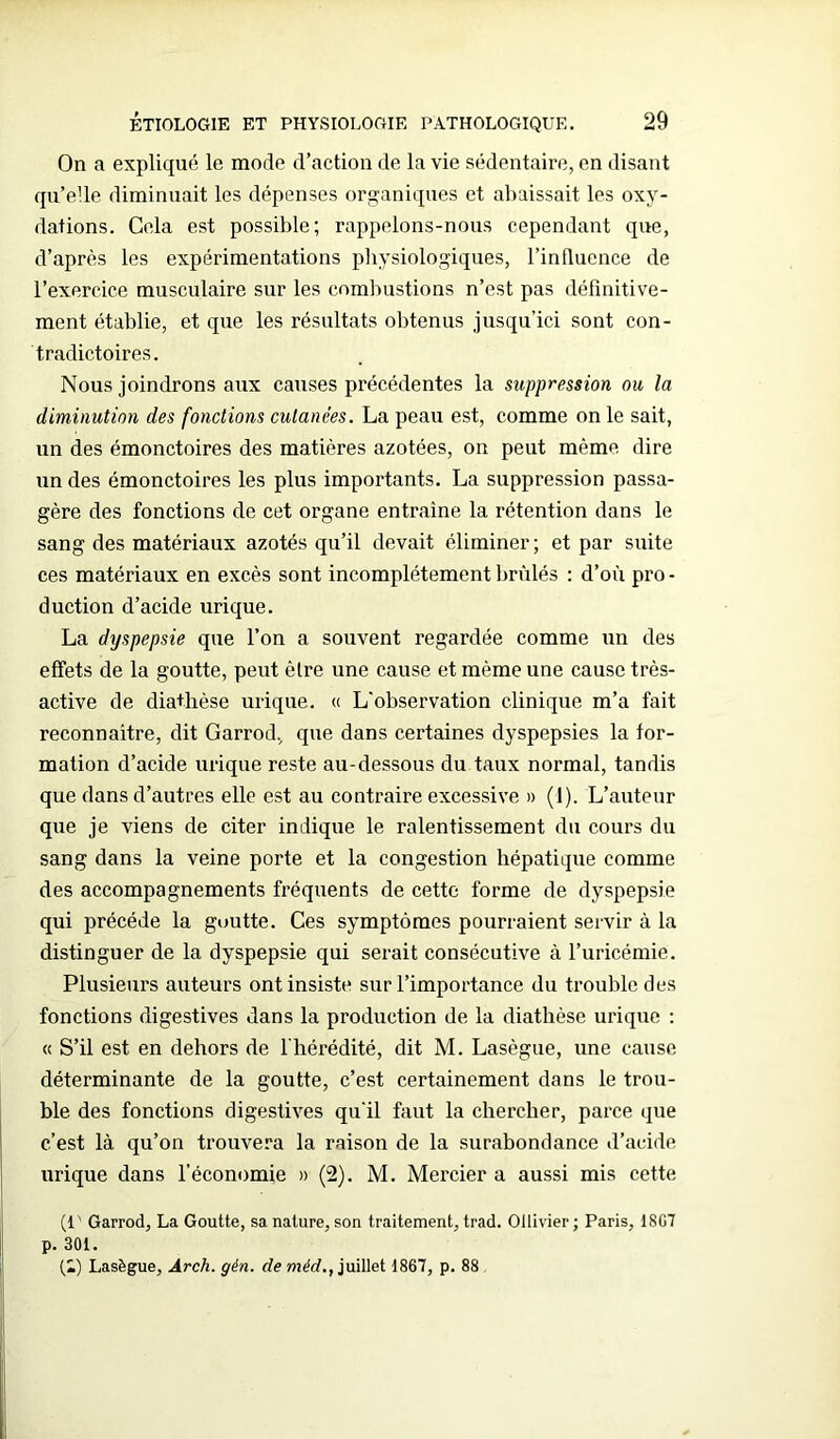 On a expliqué le mode d’action de la vie sédentaire, en disant qu’elle diminuait les dépenses organiques et abaissait les oxy- dations. Gela est possible; rappelons-nous cependant que, d’après les expérimentations physiologiques, l’influence de l’exercice musculaire sur les combustions n’est pas définitive- ment établie, et que les résultats obtenus jusqu’ici sont con- tradictoires. Nous joindrons aux causes précédentes la suppression ou la diminution des fonctions cutanées. La peau est, comme on le sait, un des émonctoires des matières azotées, on peut même dire un des émonctoires les plus importants. La suppression passa- gère des fonctions de cet organe entraîne la rétention dans le sang des matériaux azotés qu’il devait éliminer; et par suite ces matériaux en excès sont incomplètement brûlés : d’où pro - duction d’acide urique. La dyspepsie que l’on a souvent regardée comme un des effets de la goutte, peut être une cause et même une cause très- active de diathèse urique. « L'observation clinique m’a fait reconnaître, dit Garrod, que dans certaines dyspepsies la for- mation d’acide urique reste au-dessous du taux normal, tandis que dans d’autres elle est au contraire excessive » (1). L’auteur que je viens de citer indique le ralentissement du cours du sang dans la veine porte et la congestion hépatique comme des accompagnements fréquents de cette forme de dyspepsie qui précédé la goutte. Ces symptômes pourraient servir à la distinguer de la dyspepsie qui serait consécutive à l’uricémie. Plusieurs auteurs ont insiste sur l’importance du trouble des fonctions digestives dans la production de la diathèse urique : « S’il est en dehors de l'hérédité, dit M. Lasègue, une cause déterminante de la goutte, c’est certainement dans le trou- ble des fonctions digestives qu'il faut la chercher, parce que c’est là qu’on trouvera la raison de la surabondance d’acide urique dans l’économie » (2). M. Mercier a aussi mis cette (!' Garrod, La Goutte, sa nature, son traitement, trad. Ollivier ; Paris, 1807 p. 301. (i) Lasègue, Arch. gén. de méd., juillet 1867, p. 88