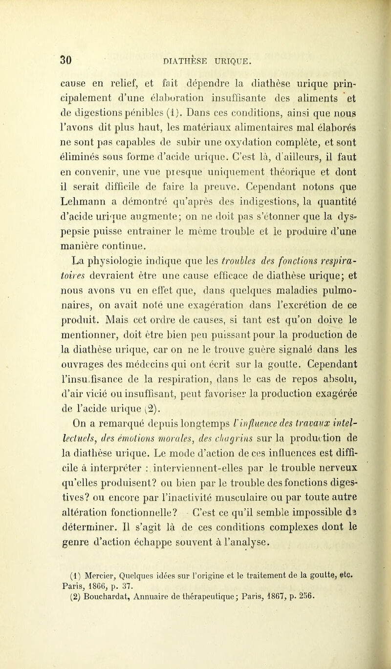 cause en relief, et fait dépendre la diathèse urique prin- cipalement d’une élaboration insuffisante des aliments et de digestions pénibles (i). Dans ces conditions, ainsi que nous l’avons dit plus haut, les matériaux alimentaires mal élaborés ne sont pas capables de subir une oxydation complète, et sont éliminés sous forme d’acide urique. C’est là, d'ailleurs, il faut en convenir, une vue presque uniquement théorique et dont il serait difficile de faire la preuve. Cependant notons que Lelimann a démontré qu’après des indigestions, la quantité d’acide urique augmente; on ne doit pas s’étonner que la dys- pepsie puisse entrainer le même trouble et le produire d’une manière continue. La physiologie indique que les troubles des fonctions respira- toires devraient être une cause efficace de diathèse urique; et nous avons vu en effet que, dans quelques maladies pulmo- naires, on avait noté une exagération dans l’excrétion de ce produit. Mais cet ordre de causes, si tant est qu’on doive le mentionner, doit être bien peu puissant pour la production de la diathèse urique, car on ne le trouve guère signalé dans les ouvrages des médecins qui ont écrit sur la goutte. Cependant l’insu,fisance de la respiration, dans le cas de repos absolu, d’air vicié ou insuffisant, peut favoriser la production exagérée de l’acide urique (2). On a remarqué depuis longtemps l'influence des travaux intel- lectuels, des émotions morales, des chagrins sur la produc tion de la diathèse urique. Le mode d’action de ces influences est diffi- cile à interpréter : interviennent-elles par le trouble nerveux qu’elles produisent? ou bien par le trouble des fonctions diges- tives? ou encore par l’inactivité musculaire ou par toute autre altération fonctionnelle? C’est ce qu’il semble impossible dî déterminer. Il s’agit là de ces conditions complexes dont le genre d’action échappe souvent à l’analyse. (1) Mercier, Quelques idées sur l’origine et le traitement de la goutte, etç. Paris, 1866, p. 37. (2) Bouchardat, Annuaire de thérapeutique ; Paris, 1867, p. 2S6.