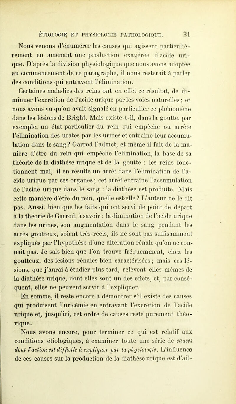 Nous venons d’énumérer les causes qui agissent particuliè- rement en amenant une production exagérée d’acide uri- que. D’après la division physiologique que nous avons adoptée au commencement de ce paragraphe, il nous resterait à parler des conditions qui entravent l’élimination. Certaines maladies des reins ont en effet ce résultat, de di- minuer l’excrétion de l’acide urique par les voies naturelles ; et nous avons vu qu’on avait signalé en particulier ce phénomène dans les lésions de Bright. Mais existe-t-il, dans la goutte, par exemple, un état particulier du rein qui empêche ou arrête l’élimination des urates par les urines et entraîne leur accumu- lation dans le sang? Garrod l’admet, et même il fait de la ma- nière d’être du rein qui empêche l’élimination, la base de sa théorie de la diathèse urique et de la goutte : les reins fonc- tionnent mal, il en résulte un arrêt dans l’élimination de l’a- cide urique par ces organes ; cet arrêt entraîne l’accumulation de l’acide urique dans le sang : la diathèse est produite. Mais cette manière d’être du rein, quelle est-elle? L’auteur ne le dit pas. Aussi, bien que les faits qui ont servi de point de départ à la théorie de Garrod, à savoir : la diminution de l’acide urique dans les urines, son augmentation dans le sang pendant les accès goutteux, soient très-réels, ils ne sont pas suffisamment expliqués par l’hypothèse d’une altération rénale qu’on ne con- naît pas. Je sais bien que l’on trouve fréquemment, chez les goutteux, des lésions rénales bien caraclérisées ; mais ces lé- sions, que j’aurai à étudier plus tard, relèvent elles-mêmes de la diathèse urique, dont elles sont un des effets, et, par consé- quent, elles ne peuvent servir à l’expliquer. En somme, il reste encore à démontrer s’il existe des causes qui produisent l’uricémie en entravant l’excrétion de l’acide urique et, jusqu’ici, cet ordre de causes reste purement théo- rique. Nous avons encore, pour terminer ce qui est relatif aux conditions étiologiques, à examiner toute une série de causes dont l'action est difficile à expliquer par la physiologie. L’influence de ces causes sur la production de la diathèse urique est d’ail-